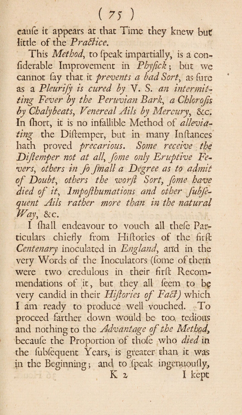 came it appears at that Time they knew but little of the Practice. This Method, to fpeak impartially, is a con- fiderable Improvement in Phyfick; but we cannot fay that it prevents a bad Sort, as fore as a Pleurify is cured by V. S. an intermit¬ ting Fever by the Peruvian Bark, a Chhrojis by ChalybeatSj Venereal Ails by Mercury, &amp;c. In fhort, it is no infallible Method of allevia¬ ting the Didemper, but in many Indances hath proved precarious. Some receive the Diftemper not at all, fome only Eruptive Fe¬ vers, others in fo ftnall a Degree as to admit of Doubt, others the worft Sort7 fome have died of it7 Impofhumations and other J'ubfe- quent Ails rather more than in the natural Way, &amp;c. I (hall endeavour to vouch all thefe Par¬ ticulars chiefly from Hi dories of the fir ft Centenary inoculated in England, and in the very Words of the Inoculators (fome of them were two credulous in their fird Recom¬ mendations of it, but they all feem to bg very candid in their Hiftories of Fa A) which I am ready to produce well vouched. To proceed farther down would be too, tedious and nothing to the Advantage of the Method^ becaufe the Proportion of thofe who died in the fubfequent Years, is greater than it was in the Beginning; and to fpeak ingenuoufly, K z 1 kept