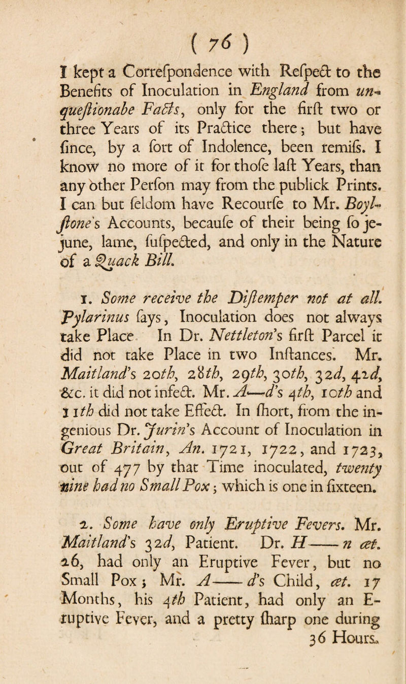 1 kept a Correfpondence with Refped to the Benefits of Inoculation in 'England from un* quejlionale Faffs;, only for the fir ft two or three Years of its Practice there; but have fince, by a fort of Indolence, been remiis. I know no more of it for thofe laft Years, than any bther Perfon may from the publick Prints. I can but feldom have Recourfe to Mr. Boyl- jlone s Accounts, becaufe of their being fo je¬ june, lame, fufpeded, and only in the Nature of a Quack Bill. 1. Some receive the Dijlemper not at all. Pylarinus fays, Inoculation does not always take Place In Dr. Nettleton's firft Parcel it did not take Place in two Inftances. Mr. Maitland's 2othy 2%tby 29tb> 30th, 32d, 42dy &amp;c. it did not infed. Mr. A•—d’s qtb, icth and litb dad not take Efted. In Abort, from the in¬ genious Dr. jurins Account of Inoculation in Great Britain, An. 1721, 1722, and 1723, out of 477 by that Time inoculated, twenty nine bad no Small Pox $ which is one in fixteen. 2. Some have only Eruptive Fevers. Mr. Maitland's 32d> Patient. Dr. H-n at. 26, had only an Eruptive Fever, but no Small Pox * Mr. A-d's Child, at. 17 Months, his 4th Patient, had only an E- ruptive Fever, and a pretty (harp one during 3 6 Hours*