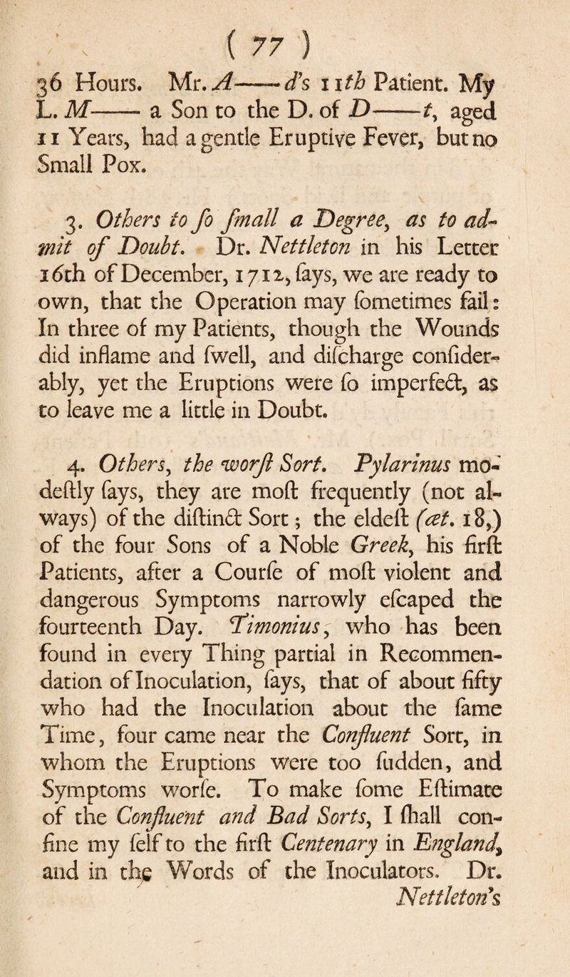 36 Hours. WLr.A—d’s nth Patient. My L. M--- a Son to the D. of D——t\ aged 11 Years, had a gentle Eruptive Fever, but no Small Pox. 3. Others to fo fmall a Degree, as to ad¬ mit of Doubt. Dr. Nettleton in his Letter 16th of December, 1712, fays, we are ready to own, that the Operation may fometimes fail: In three of my Patients, though the Wounds did inflame and fwell, and difcharge confides ably, yet the Eruptions were fo imperfed, as to leave me a little in Doubt. 4. Others, the worfl Sort. Pylarinus mo- deftly fays, they are moft frequently (not al¬ ways) of the diftind Sort; the eldeft (ret, 18,) of the four Sons of a Noble Greeks his firfl: Patients, after a Courfe of moft violent and dangerous Symptoms narrowly efcaped the fourteenth Day. T’imonius, who has been found in every Thing partial in Recommen¬ dation of Inoculation, fays, that of about fifty who had the Inoculation about the fame Time, four came near the Confluent Sort, in whom the Eruptions were too fudden, and Symptoms worfe. To make fbme Eftimate of the Confluent and Bad Sorts, I (hall con¬ fine my felf to the firft Centenary in England\ and in the Words of the Inoculators. Dr. Nettletons