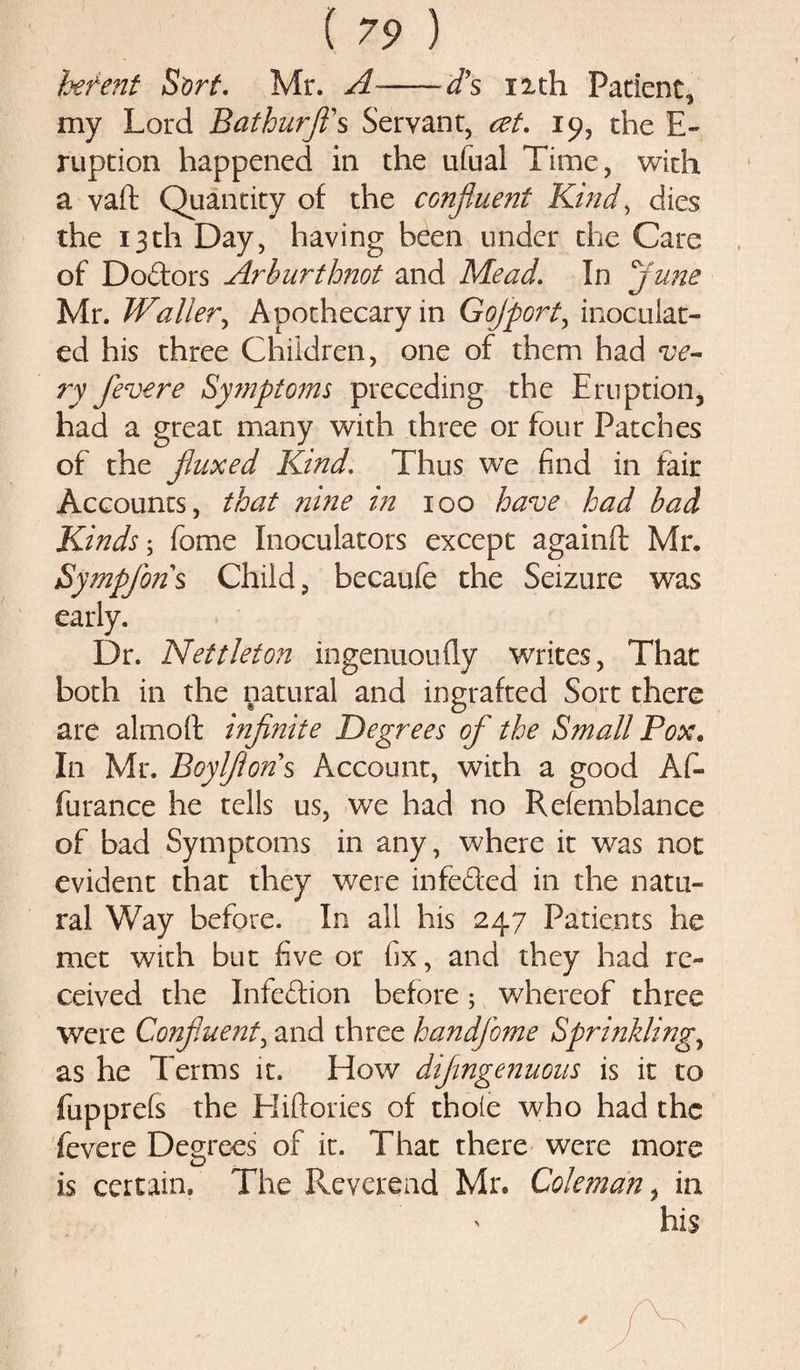hefent Sort. Mr. A--d\ xxth Patient, my Lord Bathurfl's Servant, cet. 19, the E- ruption happened in the ufual Time, with a vaft Quantity of the confluent Kind, dies the 13th Day, having been under the Care of Doctors Arburthnot and Mead. In june Mr. Waller, Apothecary in Gojport, inoculat¬ ed his three Children, one of them had ve¬ ry fevere Symptoms preceding the Eruption, had a great many with three or four Patches of the fluxed Kind. Thus we find in fair Accounts, that nine in 100 have had bad Kinds-, fome Inoculators except againft Mr. Sympfons Child, becaufe the Seizure was early. Dr. Nettleton ingenuoufly writes, That both in the natural and ingrafted Sort there are aim oft infinite Degrees of the Small Pox. In Mr. Boylflons Account, with a good AC- furanee he tells us, we had no Refemblance of bad Symptoms in any, where it was not evident that they were infeded in the natu¬ ral Way before. In all his 247 Patients he met with but five or fix, and they had re¬ ceived the Infedion before; whereof three were Confluent, and three handfome Sprinkling, as he Terms it. How diflngenuous is it to fupprels the Hiftories of thole who had the fevere Degrees of it. That there were more is certain. The Reverend Mr. Coleman, in &gt; his