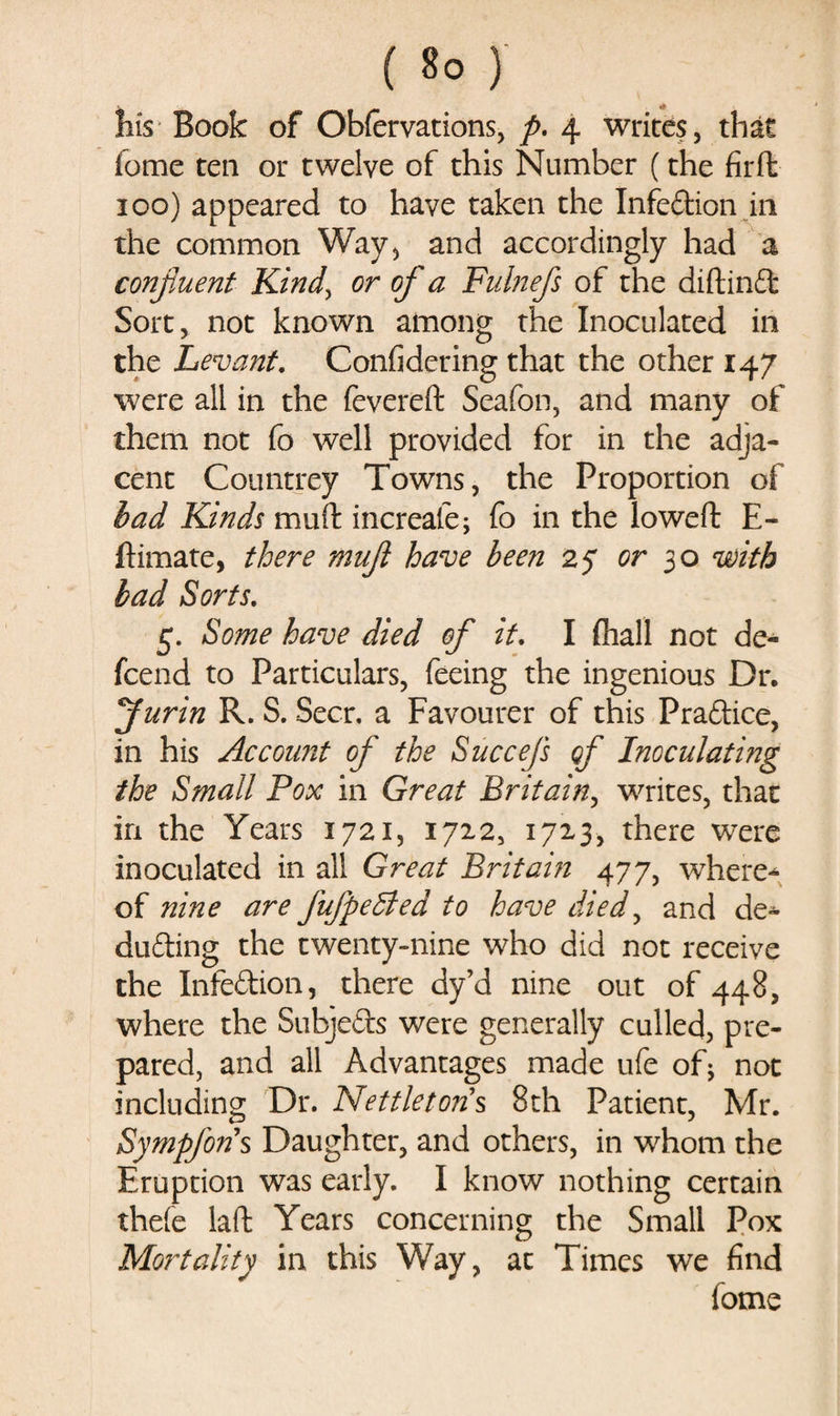 Bis Book of Obfervations, p. 4 writes, that fome ten or twelve of this Number (the fird 100) appeared to have taken the Infedion in the common Way, and accordingly had a confluent Kindy or of a Fulnefls of the didind Sort, not known among the Inoculated in the Levant. Confidering that the other 147 were all in the fevered Seafon, and many of them not fo well provided for in the adja¬ cent Countrey Towns, the Proportion of bad Kinds mud increafe; fo in the lowed E- ftimate, there muft have been 25 or 30 with bad Sorts. 5. Some have died of it. I (hall not de- fcend to Particulars, feeing the ingenious Dr. flurin R. S. Seer, a Favourer of this Pradice, in his Account of the Succefs of Inoculating the Small Pox in Great Britain, writes, that in the Years 1721, 1722, 1713, there were inoculated in all Great Britain 477, where-*- of nine are fufpeBed to have died, and de~ duding the twenty-nine who did not receive the Infedion, there dy’d nine out of 448, where the Subjeds were generally culled, pre¬ pared, and all Advantages made ufe of; not including Dr. Nettleton\ 8th Patient, Mr. Sympfon's Daughter, and others, in whom the Eruption was early. I know nothing certain theie lad Years concerning the Small Pox Mortality in this Way, at Times we find fome