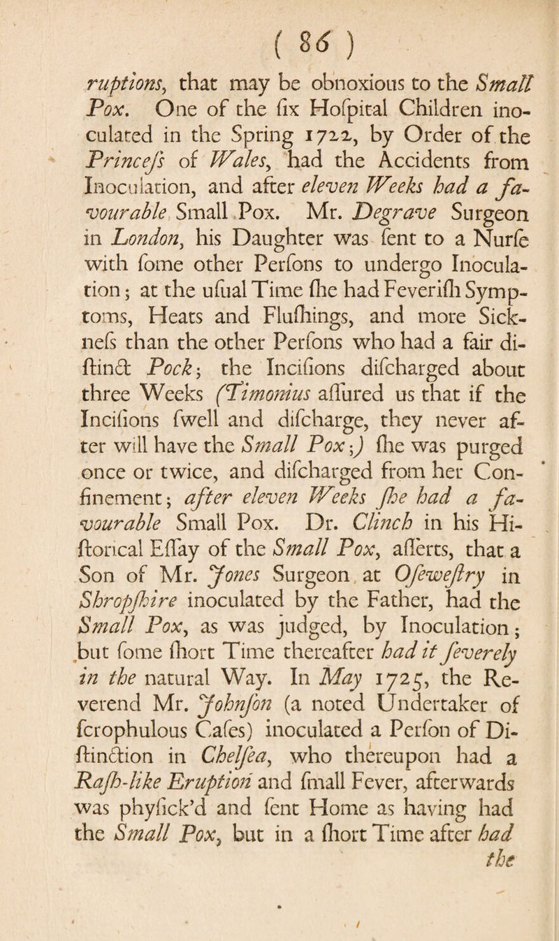 ( 8<f ) nipt ions, that may be obnoxious to the Small Pox. One of the fix Hofpital Children ino¬ culated in the Spring 17x2, by Order of the Princefs of Wales, had the Accidents from Inoculation, and after eleven Weeks had a fa¬ vourable Small Pox. Mr. Degrave Surgeon in London, his Daughter was fent to a Nurfe with fome other Perfons to undergo Inocula¬ tion ; at the ufual Time (lie had Feverifh Symp¬ toms, Heats and Flufliings, and more Sick- nefs than the other Perfons who had a fair di- ftind Pock; the Inciiions difcharged about three Weeks (Pimonius allured us that if the Inciiions fwell and difcharge, they never af¬ ter will have the Small Pox-) file was purged once or twice, and difcharged from her Con¬ finement; after eleven Weeks foe had a fa¬ vourable Small Pox. Dr. Clinch in his Hi- ftorical Effay of the Small Pox, aflerts, that a Son of Mr. Jones Surgeon, at Ofewefry in Shropjhire inoculated by the Father, had the Small Pox, as was judged, by Inoculation; but fome fhort Time thereafter had it feverely in the natural Way. In May 1725, the Re¬ verend Mr. johnfon (a noted Undertaker of fcrophulous Cafes) inoculated a Perfon of Di- ftinftion in Chelfea, who thereupon had a jRajh-like Eruption and (mall Fever, afterwards was phyiick’d and fent Home as having had the Small Pox, but in a fhort Time after had the /