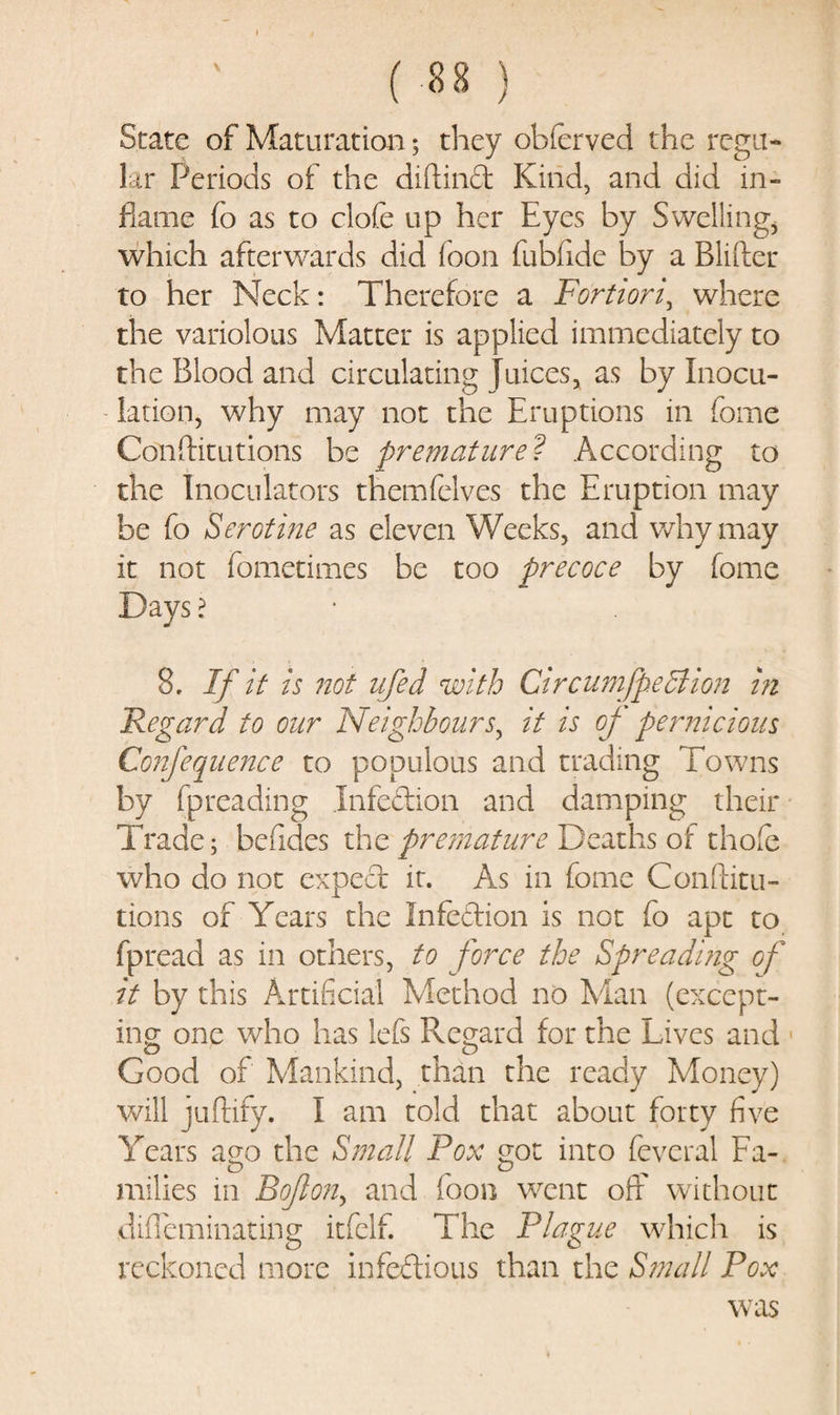 State of Maturation; they obfcrved the regu¬ lar Periods of the diftinCt Kind, and did in¬ flame fo as to clofe up her Eyes by Swelling, which afterwards did foon fubfidc by a Blifter to her Neck: Therefore a Fortiori^ where the variolous Matter is applied immediately to the Blood and circulating juices, as by Inocu¬ lation, why may not the Eruptions in feme Conftitutions be premature? According to the Inoculators themfelves the Eruption may be fo Serotine as eleven Weeks, and why may it not iometimes be too precoce by feme Days ? 8. If it is not ufed with Circumfpedlion in Regard to our Neighbours, it is of pernicious Confequence to populous and trading Towns by fpreading Infection and damping their Trade; befides the premature Deaths of thole who do not expect it. As in feme Conflitu- tions of Years the Infection is not (o apt to fpread as in others, to force the Spreading of it by this Artificial Method no Man (except¬ ing one who has lefs Regard for the Lives and Good of Mankind, than the ready Money) will juftify. I am told that about forty five Years ago the Small Pox got into feveral Fa¬ milies in Bofon, and foon went off without diiTeminating itfelf. The Plague which is reckoned more infectious than the Small Pox was