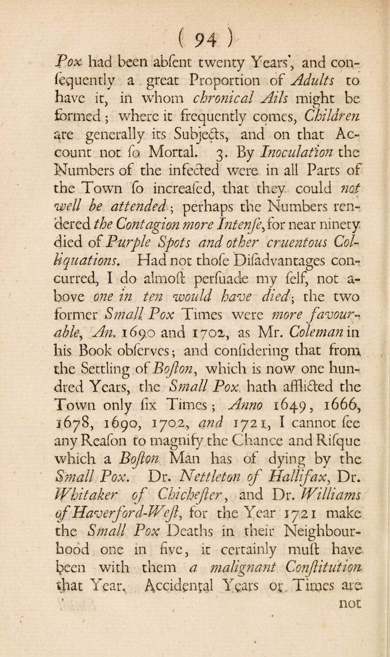 Pox had been abfent twenty Years’, and con- fequently a great Proportion of Adults to have it, in whom chronical Ails might be formed ; where it frequently comes, Children are generally its Subjects, and on that Ac¬ count not fo Mortal. 3. By Inoculation the Numbers of the infected were in all Parts of the Town fo increafed, that they could not well be attendedperhaps the Numbers ren¬ dered the Contagion more Intenfe, for near ninety died of Purple Spots and other cruentous Col- liquations. Had not thofe Difadvantages con¬ curred, I do alrnoft perfuade my felf, not a- bove one in ten would have died; the two former Small Pox Times were more favour¬ able^ An, 169.0 and 1702, as Mr. Coleman in his Book obfervcs; and confidering that from, the Settling of Bofton, which is now one hun¬ dred Years, the Small Pox hath affli&amp;ed the Town only fix Times; Anno 1649, 1666, 1678, 1690, 1702, and 1721, I cannot fee any Rcafon to magnify the Chance and Rifque which a Bofton Man has of dying by the S?nall Pox. Dr. Nettleton of Halifax, Dr. Whitaker of Chi chef er, and Dr. JVillia?ns of Haverford-V/ef, for the Year 1721 make the Small Pox Deaths in their Neighbour¬ hood one 111 five, it certainly mult have been with them a malignant Confitutwi that Year, Accident Years ot\ Tiroes are not