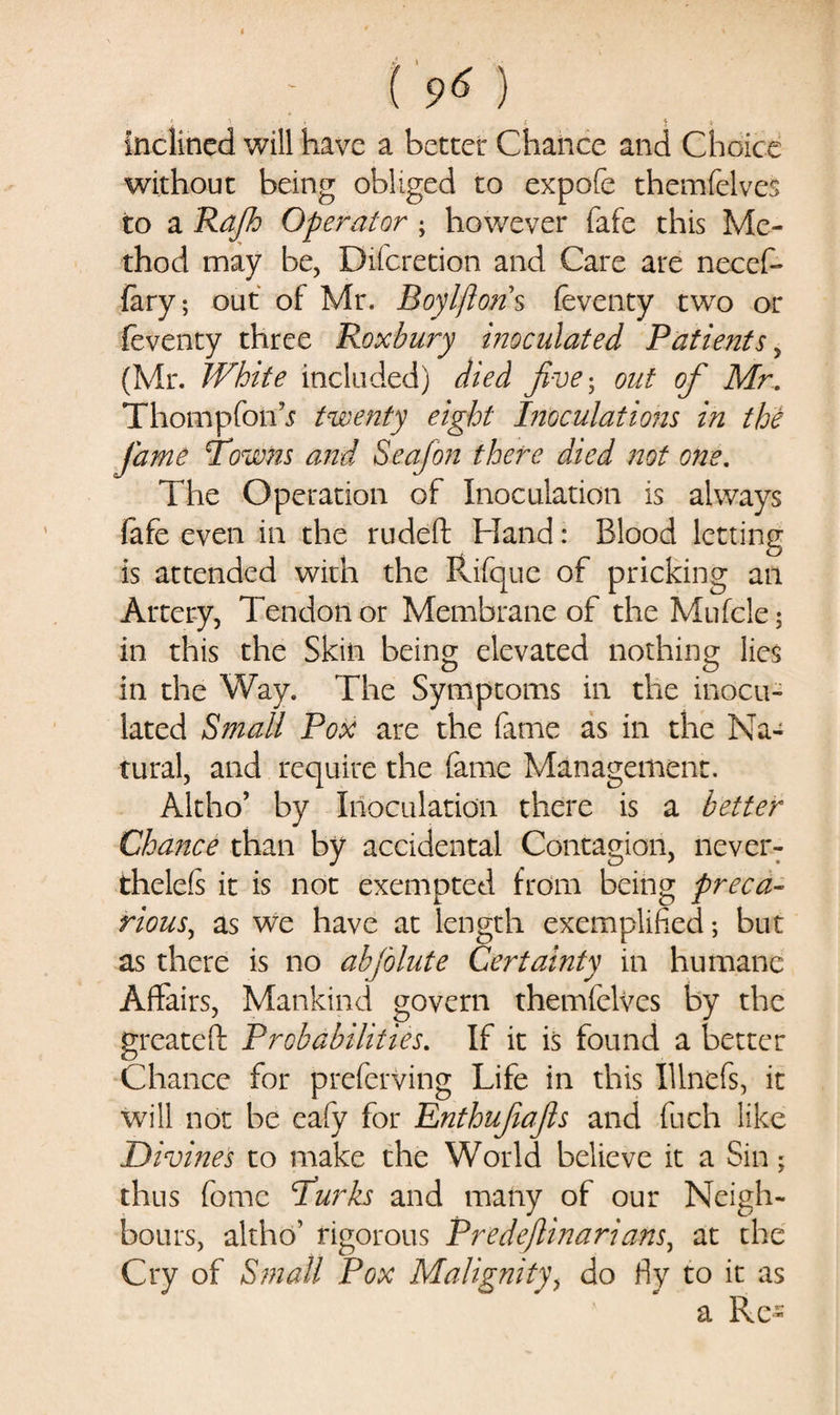 ; t 9« ) i « $ V inclined will have a better Chance and Choice without being obliged to expofe themfeives to a Rajh Operator ; however fafe this Me¬ thod may be, Difcretion and Care are necef- fary; out of Mr. Boylftons feventy two or feventy three Roxhury inoculated Patients, (Mr. White included) died five; out of Mr. ThompforC twenty eight Inoculations in the fame Towns and Seajon there died not one. The Operation of Inoculation is always fafe even in the rudeft Hand: Blood letting is attended with the Rifque of pricking an Artery, Tendon or Membrane of the Mufcle; in this the Skin being elevated nothing lies in the Way. The Symptoms in the inocu¬ lated Small Pox are the feme as in the Na¬ tural, and require the fame Management. Altho’ by Inoculation there is a better Chance than by accidental Contagion, never- thelefs it is not exempted from being preca¬ rious, as we have at length exemplified; but as there is no abjolute Certainty in humane Affairs, Mankind govern themfeives by the greateft Probabilities. If it is found a better Chance for preferving Life in this Illnefs, it will not be eafy for Enthufafs and fuch like Divines to make the World believe it a Sin; thus fome Turks and many of our Neigh¬ bours, altho’ rigorous Predeflinarians, at the Cry of Small Pox Malignity, do fly to it as a Re-