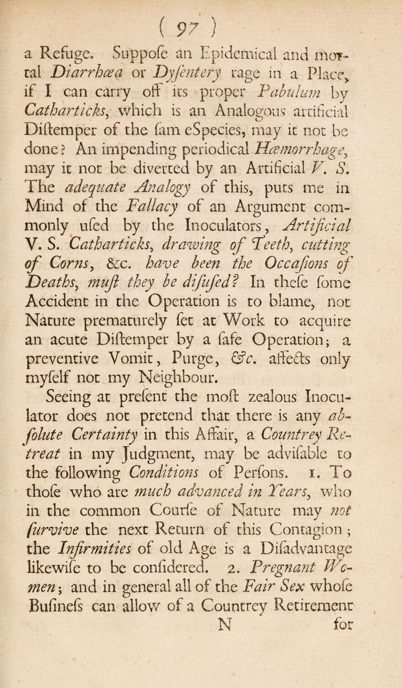 a Refuge, Suppofe an Epidemical and mor- tal Diarrhoea or Dyfentery rage in a Place, if I can carry off* its proper Pabulum by Gathartich, which is an Analogous artificial Diftemper of the (am eSpecies, may it not be done ? An impending periodical Haemorrhage^ may it not be diverted by an Artificial V. S. The adequate Analogy of this, puts me in Mind of the Fallacy of an Argument com¬ monly ufed by the Inoculators, Artificial V. S. Catharticks, drawing of Teeth, cutting of Corns, See. have been the Occafions of Deaths, muji they be difufed? In thefe feme Accident in the Operation is to blame, not Nature prematurely fet at Work to acquire an acute Diftemper by a fafe Operation; a preventive Vomit, Purge, &amp;c. affefts only myfelf not my Neighbour. Seeing at prefent the moft zealous Inocu- lator does not pretend that there is any ab- folute Certainty in this Affair, a Countrey Re¬ treat in my Judgment, may be advifable to the following Conditions of Perfons. i. To thofe who are much advanced in Tears, who in the common Courfe of Nature may not furvive the next Return of this Contagion ; the Infirmities of old Age is a Difadvantage likewife to be confidered. 2. Pregnant Wo¬ men ; and in general all of the Fair Sex whole Bufinefs can alloy/ of a Countrey Retirement N * for