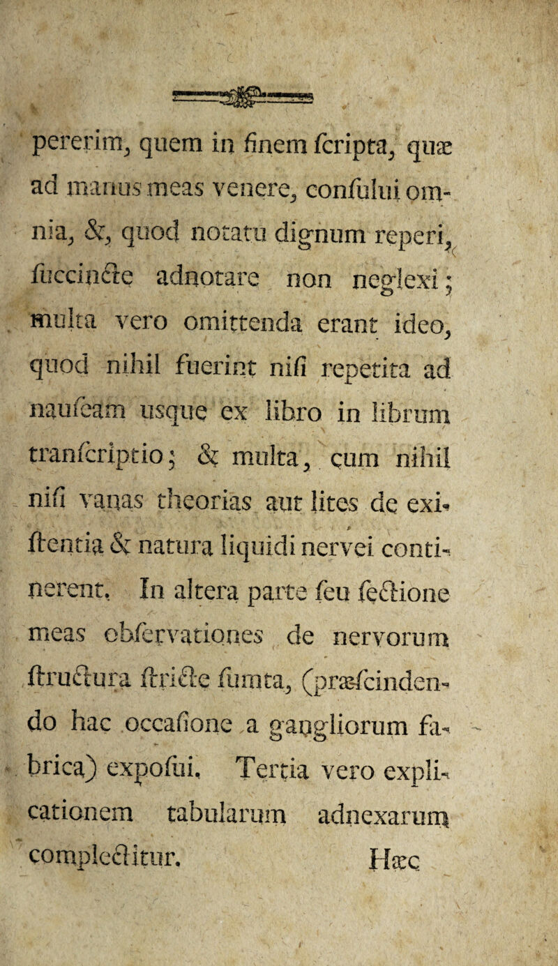 ad manus meas venere, confului om¬ nia, &, quod notatu dignum reperi. fuccincle adnotare non neglexi: multa vero omittenda erant ideo, quod nihil fuerint nifl repetita ad mu i eam usque ex libro in librum tramcriptio; 8? multa, cum nihil nifi vanas theorias aut lites de exb '*'V ‘ . 1 «. 0 flentia & natura liquidi nervei conti¬ nerent, In altera parte (eu feclione meas obfetvationes de nervorum flrudura flricle furata, (prasfcinden-. do hac occafione a gangliorum fa¬ brica) expofui. Tertia vero expli¬ cationem tabularum adnexarum compleflitur. Htcc