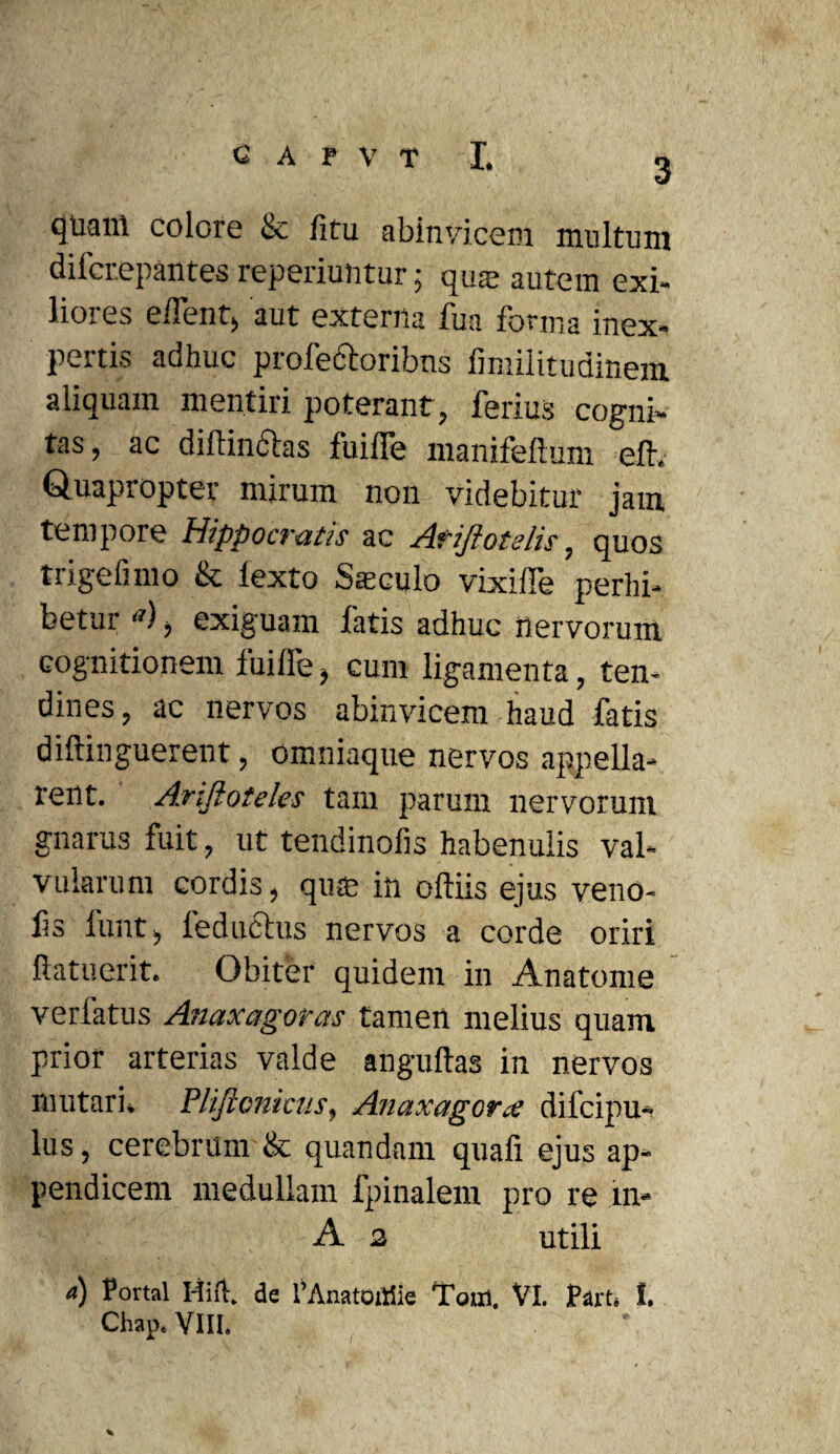 3 quani colore & litu abinvicem multum difcrepantes reperiuntur; qme autem exi¬ liores elfent, aut externa fua forma inex¬ pertis adhuc profectoribns fmiilitudinem aliquam mentiri poterant, ferius cogni¬ tas , ac diftincias fuiffe manifeftum efir,. Quapropter mirum non videbitur jam tempore Hippocratis ac Ariftotslis, quos trigelimo & iexto Sieculo vixilTe perhi¬ betur <*), exiguam fatis adhuc nervorum cognitionem lui Ile, cum ligamenta, ten¬ dines, ac nervos abinvicem haud fatis diftinguerent, omniaque nervos appella¬ rent. A.riftoteles tam parum nervorum gnarus fuit, ut tendinolis habenulis val¬ vularum cordis, quas in oftiis ejus veno- fs funt, ledubius nervos a corde oriri ftatuerit. Obiter quidem in Anatome verfatus Anaxagoras tamen melius quam prior arterias valde anguftas in nervos mutari. Plificnicus, Anaxagorce dilcipu- lus, cerebrum & quandam quafi ejus ap¬ pendicem medullam fpinalem pro re in* A 2 utili a) Portal Hifl. de 1’Anatojtiie Tum, VI. Part. I. Chap. VIII. %