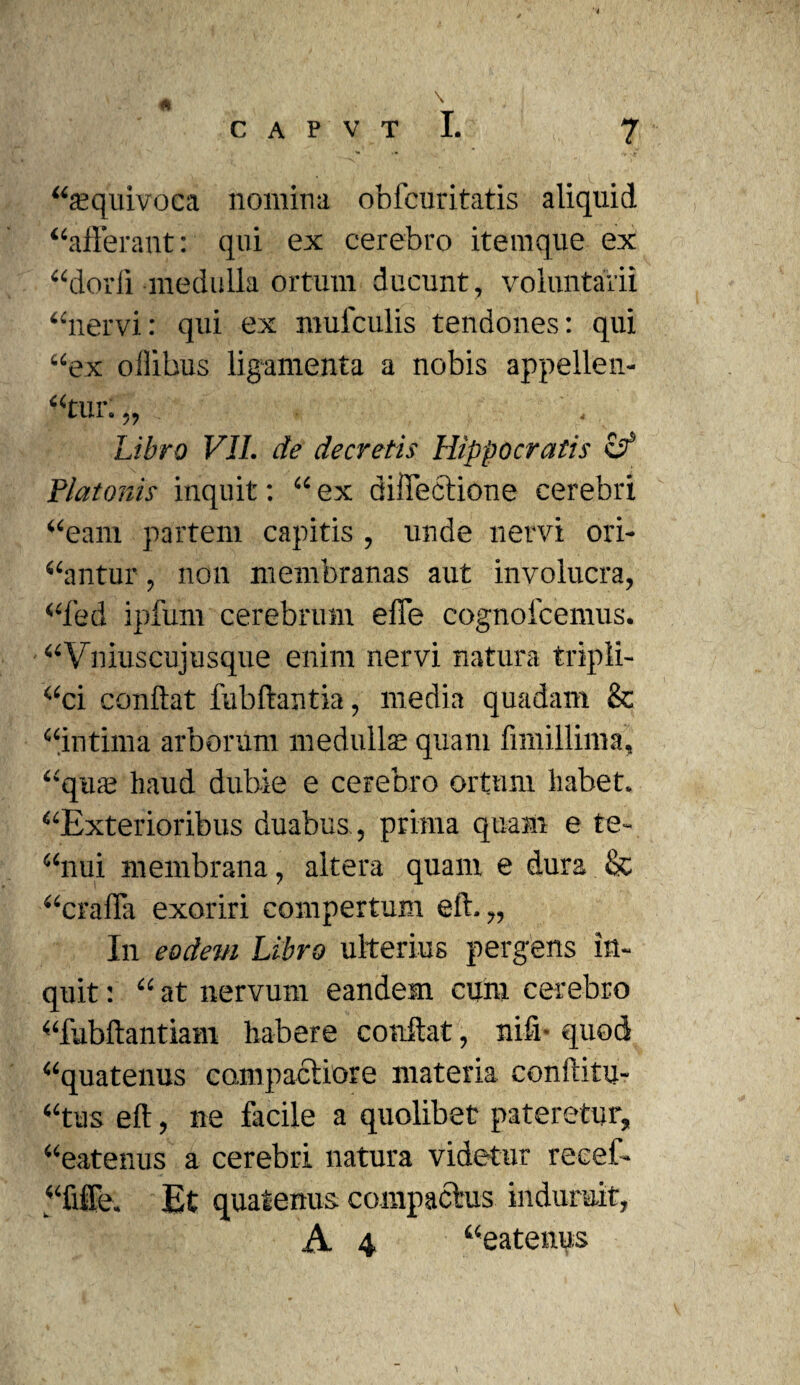 “seqiuvoca nomina obfcuritatis aliquid “afferant: qui ex cerebro itemque ex “dorfi medulla ortum ducunt, voluntarii “nervi: qui ex mufculis tendones: qui “ex oilibus ligamenta a nobis appellen- “tur.,, Libro VII. de decretis Hippocratis if Platonis inquit: “ ex diffeciioue cerebri “eam partem capitis , unde nervi ori¬ antur , non membranas aut involucra, “fed ipfum cerebrum effe cognofcemus. “Vniuscujusque enim nervi natura tripli- “ci conflat fubftantia, media quadam & “intima arborum medulla; quam fimillima, “qua; haud dubie e cerebro ortum habet. “Exterioribus duabus, prima quam e te- “nui membrana, altera quam e dura & “craffa exoriri compertum eft.,, In eodem Libro ulterius pergens in¬ quit : “ at nervum eandem cum cerebro “fubftantiam habere conflat, niff quod “quatenus cam paetior e materia conflitu- “tus eft, ne facile a quolibet pateretur, “eatenus a cerebri natura videtur reeef- “fiie. Et quatenus compactas induruit, A 4 “eatenus