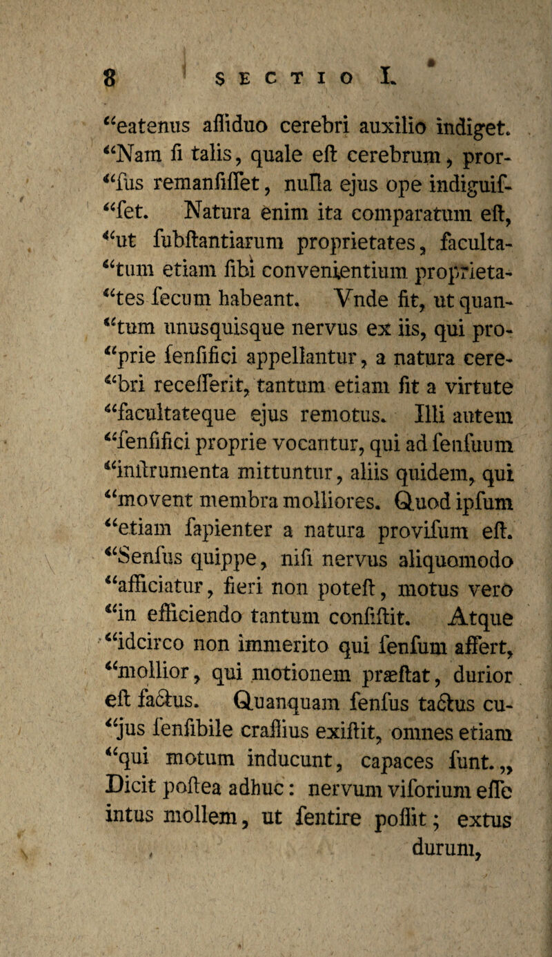 “eatenus afliduo cerebri auxilio indiget. “Nam li talis, quale eft cerebrum, pror¬ sius remanfiffet, nulla ejus ope indiguif- “fet. Natura enim ita comparatum eft, “ut fubftantiarum proprietates, faculta¬ tum etiam fibi convenientium proprieta¬ tes fecum habeant. Ynde fit, ut quan¬ tum unusquisque nervus ex iis, qui pro- “prie fenfifici appellantur, a natura cere- “bri recefferit, tantum etiam fit a virtute “facultateque ejus remotus. Illi autem “fenfifici proprie vocantur, qui ad fenfuum “inftrumenta mittuntur, aliis quidem, qui “movent membra molliores. Q.uod ipfum “etiam fapienter a natura provifum eft. “Senfus quippe, nifi nervus aliquomodo “afficiatur, fieri non poteft, motus vero “in efficiendo tantum confiftit. Atque “idcirco non immerito qui fenfum affert, “mollior, qui motionem praeftat, durior eft factus. Quanquam fenfus tactus cu- “jus fenfibile crafiius exiftit, omnes etiam “qui motum inducunt, capaces funt. „ Dicit poftea adhuc: nervum viforium effe intus mollem, ut fentire pollit; extus durum,