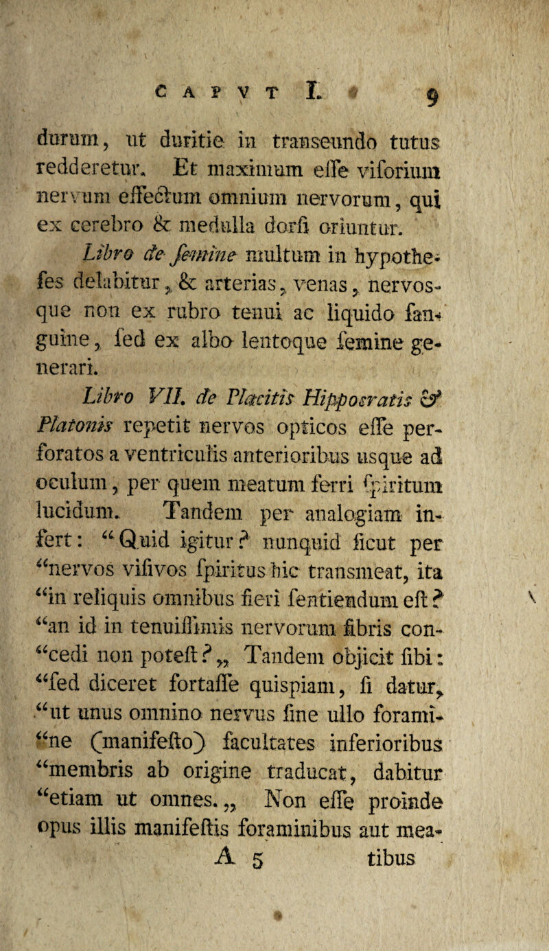 redderetur. Et maximum elFe viforiuni nervum effectum omnium nervorum, qui ex cerebro & medulla dorfi oriuntur. Libra de femine multum in hypothe- fes debibitur, & arterias, venas, nervos¬ que non ex rubro tenui ac liquido fan- guine, fed ex albo lentoque femine ge¬ nerari. Libro VII. de Placitis Hippocratis sf Platonis repetit nervos opticos eiTe per¬ foratos a ventriculis anterioribus usque ad oculum, per quem meatum ferri fpiritum lucidum. Tandem per analogiam in¬ fert: “Quid igitur? nunquid ficut per “nervos vifivos fpiritus hic transmeat, ita “in reliquis omnibus fieri fentiendum eft ? “an id in tenuillimis nervorum fibris con- “cedi non poteft ? „ Tandem objicit fibi: “fed diceret fortaffe quispiam, fi datur, “ut unus omnino nervus fine ullo forami- “ne (manifefto) facultates inferioribus “membris ab origine traducat, dabitur “etiam ut omnes.,, Non efle proinde opus illis manifeftis foraminibus aut mea- A 5 tibus