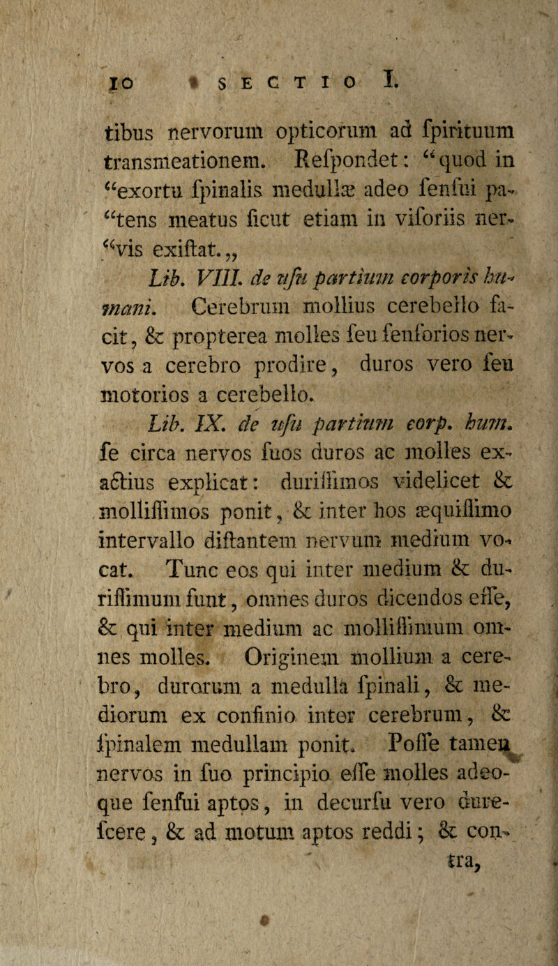 tibus nervorum opticorum ad fpirituum transmeationem. Refpondet: “ quod in ‘‘exortu fpinalis medullas adeo fenfui pa¬ gens meatus ficut etiam in viloriis ner- “vis exi dat.„ Lib. VIII. de nfu partium corporis hu¬ mani. Cerebrum mollius cerebello fa¬ cit , & propterea molles feu fenforios ner¬ vos a cerebro prodire, duros vero feu motorios a cerebello. Lib. IX. de nfu partium corp. hum. fe circa nervos fuos duros ac molles ex- aftius explicat: duriffimos videlicet & molliffimos ponit, & inter hos asquiflimo intervallo diftantem nervum medium vo¬ cat. Tunc eos qui inter medium & du- riffimum funt, omnes duros dicendos effe, & qui inter medium ac molliflimum am¬ nes molles. Originem mollium a cere¬ bro , durarum a medulla fpinali, & me¬ diorum ex confinio inter cerebrum, & Ipinalem medullam ponit. Polle tamen nervos in fuo principio elfe molles adeo- que fenfui aptos, in decurfu vero dure- fcere, &: ad motum aptos reddi; & con¬ tra,