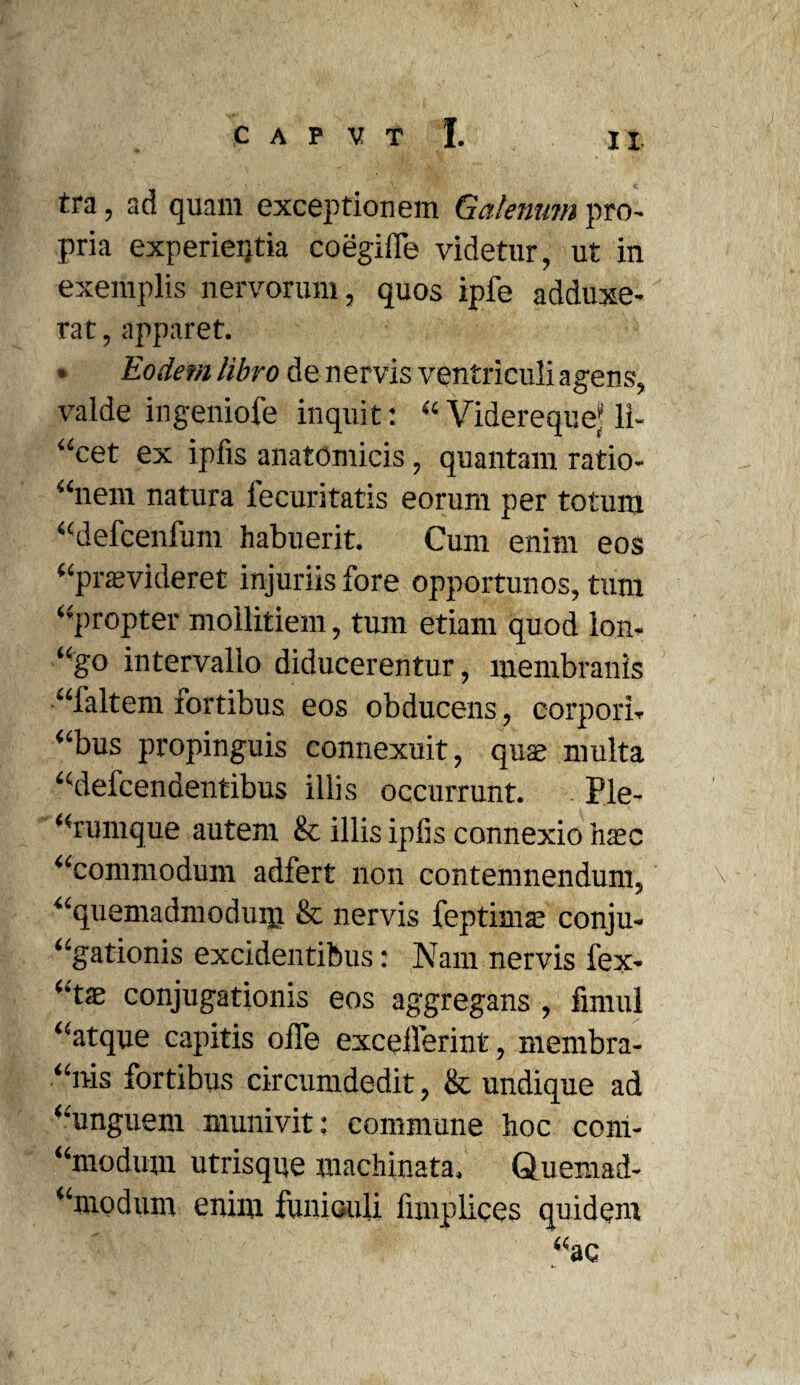 tra, ad quam exceptionem Galenum pro¬ pria experieijtia coegiife videtur, ut in exemplis nervorum, quos ipfe adduxe¬ rat , apparet. • Eodem libro de n ervis ventriculi agens, valde ingeniofe inquit: “ ViderequeJ li¬ neet ex ipfis anatomicis, quantam ratio- “nem natura lecuritatis eorum per totum “defcenfum habuerit. Cum enim eos “praevideret injuriis fore opportunos, tum “propter mollitiem, tum etiam quod lon, “go intervallo diducerentur, membranis “faltem fortibus eos obducens, corpori, “bus propinguis connexuit, quae multa “defcendentibus illis occurrunt. Ple¬ rumque autem & illis ipfis connexio haec ‘‘commodum adfert non contemnendum, \ “quemadmodum & nervis feptisnae conju- “gationis excidentibus: Nam nervis fex- “tse conjugationis eos aggregans , firnul “atque capitis offe excellerint, membra- “nis fortibus circumdedit, & undique ad “unguem munivit: commune hoc com- “modum utrisque machinata. Quemad- “modum enim funiculi fimplices quidem “ac