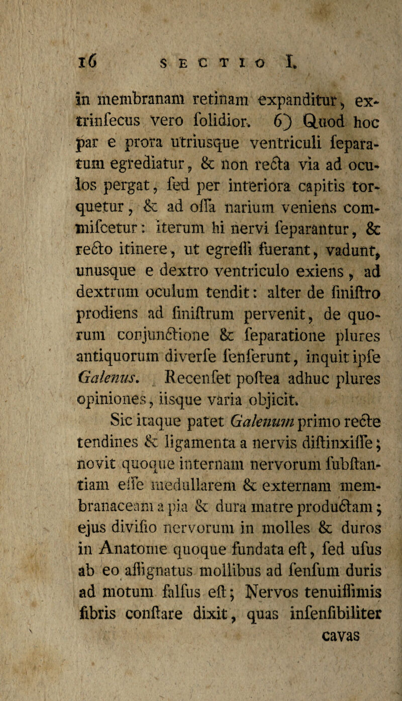 in membranam retinam expanditur , ex* trinfecus vero folidior. 6) Q.uod hoc par e prora utriusque ventriculi fepara- tum egrediatur, & non recta via ad ocu¬ los pergat, fed per interiora capitis tor¬ quetur , & ad ofla narium veniens com- mifcetur: iterum hi nervi feparantur, & re6to itinere, ut egrefli fuerant, vadunt, unusque e dextro ventriculo exiens , ad dextrum oculum tendit; alter de fmiftro prodiens ad fmiftrum pervenit, de quo¬ rum conjunctione & feparatione plures antiquorum diverfe lenierunt, inquit ipfe Galenus. Recenfet poftea adhuc plures opiniones, iisque varia objicit. Sic itaque patet Galenum primo recte tendines & ligamenta a nervis diftinxilTe; novit quoque internam nervorum fubftan- tiam ede medullarem & externam mem¬ branaceam a pia & dura matre produdtam; ejus divifio nervorum in molles & duros in Anatome quoque fundata eft, fed ufus ab eo affignatus mollibus ad fenfum duris ad motum falfus eft; Nervos tenuiflimis fibris conftare dixit, quas infenfibiliter cavas