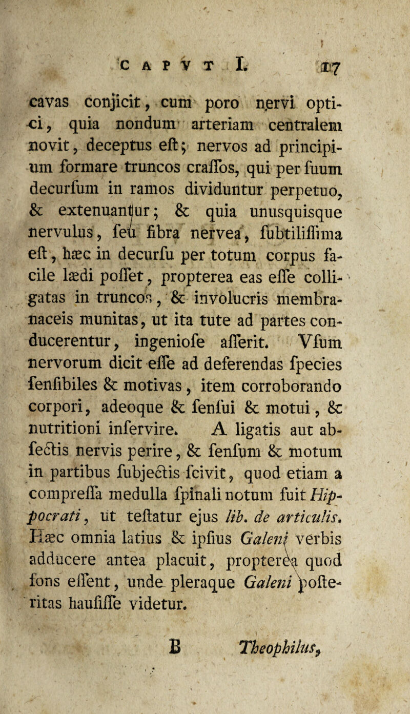 ®7 cavas conjicit, cum poro njervi opti¬ ci, quia nondum' arteriam centralem novit, deceptus eft; nervos ad principi¬ um formare truncos craiTos, qui per fuum decurfum in ramos dividuntur perpetuo, & extenuantur; & quia unusquisque nervulus, feu fibra nervea, fubtiliffima eft, ha?c in decurfu per totum corpus fa¬ cile ltedi polfet, propterea eas effe colli¬ gatas in truncos, & involucris membra¬ naceis munitas, ut ita tute ad partes con¬ ducerentur, ingeniofe afferit. Vfum nervorum dicit effe ad deferendas fpecies fenfibiles & motivas, item corroborando corpori, adeoque & fenfui & motui, & nutritioni infervire. A ligatis aut ab- fectis nervis perire, & fenfum & motum in partibus fubjectis fcivit, quod etiam a compreffa medulla fpinali notum fuit Hip¬ pocrati , ut teftatur ejus lib. de articulis, Haec omnia latius & ipfius Galeni verbis adducere antea placuit, proptervi quod fons efient, unde pleraque Galeni pofte- ritas haufiffe videtur. B TheophiluSf