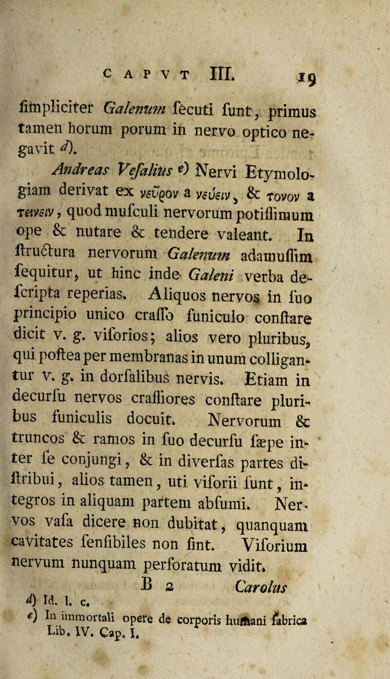 fimpliciter Galenutn fecuti funt, primus tamen horum porum in nervo optico ne¬ gavit d). Andreas Vefalins <0 Nervi Etymolo¬ giam derivat ex V£vqov a vsvsiv, & rovov a tumv, quod mufculi nervorum potiilimum ope & nutare & tendere valeant. In ftructura nervorum Galenum adamuffim, fequitur, ut hinc inde Galeni verba de- fcripta reperias. Aliquos nervos in luo principio unico craffo funiculo conflare dicit v. g. viforios; alios vero pluribus, qui poftea per membranas in unum colligan- tui v. g. in dorfalibus nervis. Etiam in decurfu nervos cralliores conflare pluri¬ bus funiculis docuit. Nervorum & truncos & ramos in fuo decurfu facpe in¬ ter fe conjungi, & in diverfas partes di» ltribui, alios tamen, uti viforii funt, in¬ tegros in aliquam partem abfumi. Ner¬ vos vafa dicere non dubitat, quanquani cavitates fenfibiles non fint. Viforium nervum nunquam perforatum vidit. B 2 Carolus <0 M. 1. c. ■ «) In immortali opere de corporis huffiani fabrica Lib. IV. Cap. I.