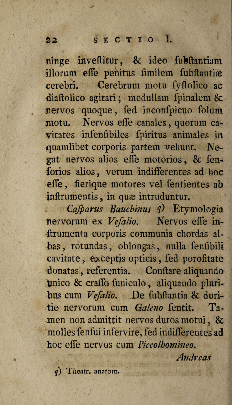 ninge inveftitur, & ideo fufcflantium illorum effe penitus fimilem fubftantise cerebri. Cerebrum motu fyftolico ac diaftolico agitari; medullam fpinalem & nervos quoque, fed inconfpicuo folum motu. Nervos effe canales, quorum ca¬ vitates infenfibiles fpiritus animales in quamlibet corporis partem vehunt. Ne¬ gat nervos alios effe motorios, & fen- forios alios, verum indifferentes ad hoc effe, fierique motores vel fentientes ab jnftrum entis, in qua; intruduntur. Cafparm Baucbinus ?) Etymologia nervorum ex Vefalio. Nervos effe in- llrumenta corporis communia chordas al¬ bas, rotundas, oblongas, nulla fenfibili cavitate, exceptis opticis, fed porofitate donatas, referentia. Conflare aliquando pnico & craffo funiculo, aliquando pluri¬ bus cum Vefalio. De fubftantia & duri¬ tie nervorum cum Galeno fentit. Ta¬ men non admittit nervos duros motui, & - molles fenfui infervire, fed indifferentes ad hoc effe nervos cum Piccolhomineo. Andreas * *•■/.*# • . I . , f ' • ■ • . ' v 4 J Tiieatr. anatom.