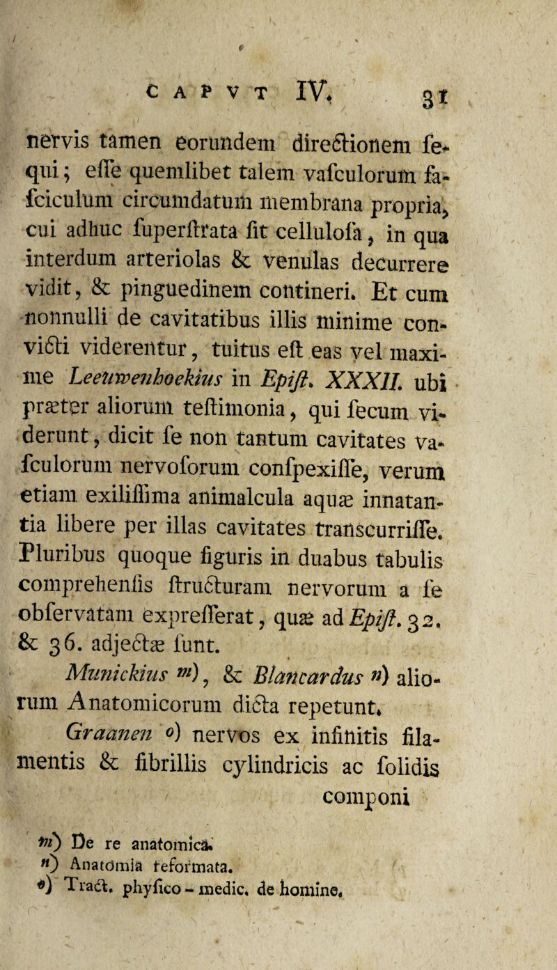 - ' f nervis tamen eorundem dire&ionem fe- qui; eiTe quemlibet talem vafculorum fa- fciculum circumdatum membrana propria, cui adhuc fuperftrata fit cellulola, in qua interdum arteriolas & venulas decurrere vidit, & pinguedinem contineri. Et cum nonnulli de cavitatibus illis minime con- vifti viderentur, tuitus eft eas vel maxi¬ me Leeirwenhoekius in Epiji. XXXII. ubi praeter aliorum teftimonia, qui fecum vi¬ derunt , dicit fe non tantum cavitates va¬ fculorum nervoforum confpexifie, verum etiam exiliflima animalcula aqua; innatan¬ tia libere per illas cavitates transcurriffe. Pluribus quoque figuris in duabus tabulis comprehenfis ftrucluram nervorum a fe obfervatam exprefferat , qua; adj^.32. & 36. adjedta; lunt. Munickius m), & Blancardus ») alio¬ rum Anatomicorum dicta repetunt. Graanen 0) nervos ex infinitis fila¬ mentis & fibrillis cylindricis ac folidis componi De re anatomica* «) Anatdmia feformata. «) Tradi, phyfico - medie* de homine.