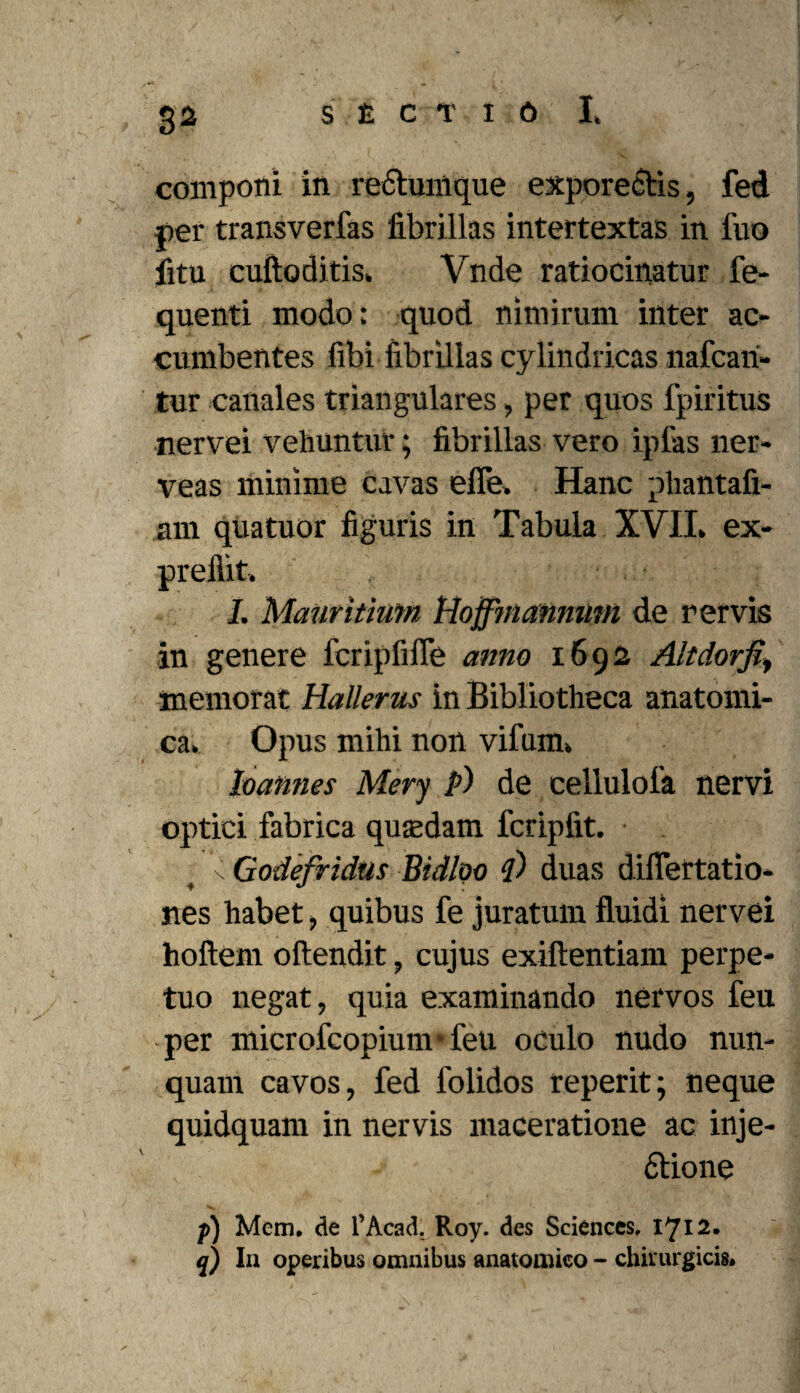 componi in rectumque exporectis, fed per transverfas fibrillas intertextas in fuo litu cuftoditis, Vnde ratiocinatur fe- quenti modo: quod nimirum inter ac¬ cumbentes fibi fibrillas cylindricas nafcari» tur canales triangulares, per quos fpiritus nervei vehuntur; fibrillas vero ipfas ner- veas minime cavas efie» Hanc phantafi- 3ni quatuor figuris in Tabula XVII. ex- preflit. I. Mauritimn Hoffinanmmi de r ervis in genere fcripfifle anno 1692 Alt dor fiy memorat Hallerus in Bibliotheca anatomi¬ ca. Opus mihi non vifum. loannes Mery P) de cellulola nervi optici fabrica quadam fcripfit. • s Godefridus Bidloo 4) duas difTertatio- nes habet, quibus fe juratum fluidi nervei hoftem oftendit, cujus exiftentiam perpe¬ tuo negat, quia examinando nervos feu per microfcopium feu oculo nudo nun¬ quam cavos, fed folidos reperit; neque quidquam in nervis maceratione ac inje- 6tione p) Mcm. de 1’Acad. Roy. des Sciences, 1712. q) In operibus omnibus anatomico - chirurgicis»