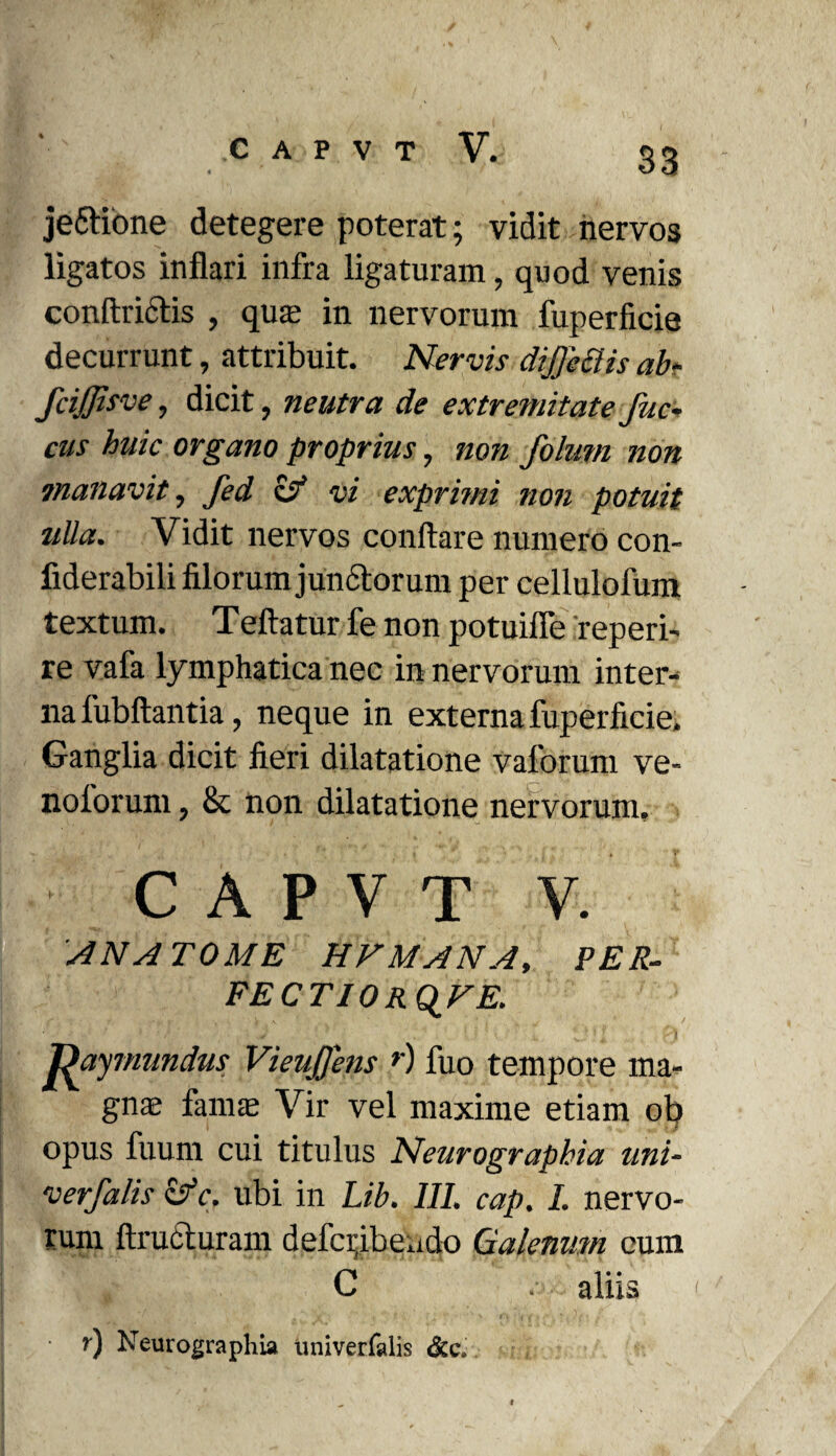 je&ione detegere poterat; vidit nervos ligatos inflari infra ligaturam, quod venis conftrictis , qua? in nervorum fuperficie decurrunt, attribuit. Nervis dijje£lis ab- fcijjisve, dicit, neutra de extremitate Juc~ cus huic organo proprius, non foluni non manavit, fed & vi exprimi non potuit ulla. Vidit nervos conflare numero con- fiderabili filorum jun&orum per cellulofum textum. Teftatur fe non potuifle reperi- re vafa lymphatica nec in nervorum inter¬ na fubftantia, neque in externa fuperficie. Ganglia dicit fieri dilatatione vaforum ve- nolorum, & non dilatatione nervorum, C A P V T V. AN ATOME HFMANA, PER- FECTIORQFE. Dayrmmdus VieuJJens r) fuo tempore ma¬ gnas fama; Vir vel maxime etiam ob opus fuum cui titulus Neurographia uni- verfalis ifc. ubi in Lib. III. cap. I. nervo¬ rum ftructuram defcpibendo Galenum cum C aliis r) Neurographia univerfalis &c.