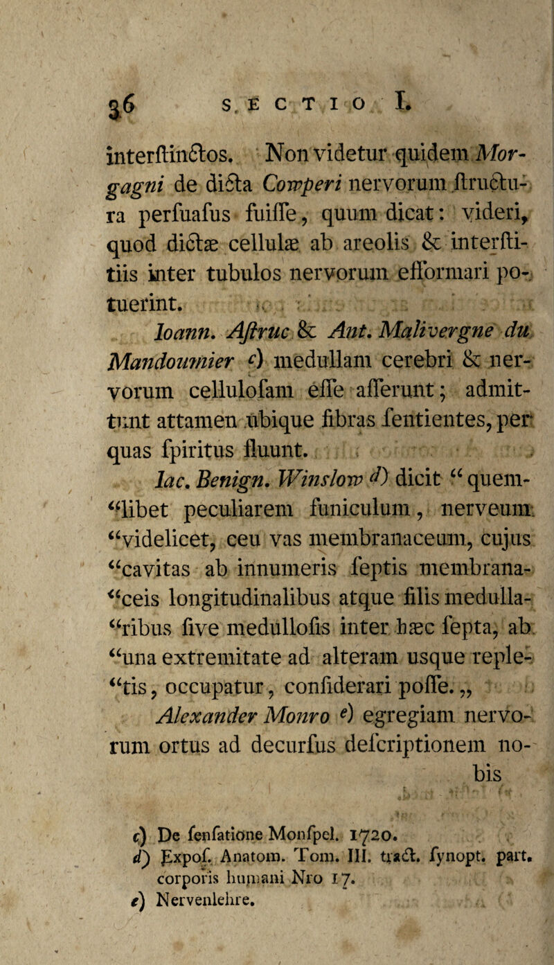 interftindos. Non videtur quidem Mor¬ gagni de dicta Cowperi nervorum ftructu- ra perfuafus fuiffe, quum dicat: videri, quod didas cellula; ab areolis & interfti- tiis inter tubulos nervorum efformari po¬ tuerint. loann. AJiruc & Ant. Malivergne du Mandoumier c) medullam cerebri & ner¬ vorum cellulofam effe afferunt; admit¬ tunt attamen Ubique libras fentientes, per quas fpiritus fluunt. lac. Benign. Winsloro dicit “ quem¬ libet peculiarem funiculum, nerveum, “videlicet, ceu vas membranaceum, cujus “cavitas ab innumeris leptis membrana- “ceis longitudinalibus atque filis medulla¬ ribus five medullofis inter haec lepta, ab “una extremitate ad alteram usque reple-, “tis, occupatur, confiderari poffe. „ Alexander Monro e) egregiam nervo¬ rum ortus ad decurfus defcriptionem no- .. ■ ’ ■ bis e;) De fenfatlone Monfpel. 1720. d) pxpof. Anatoni. Tom. III. tradi. fynopt. part, corporis humani N10 17. e) Nervenlehre.