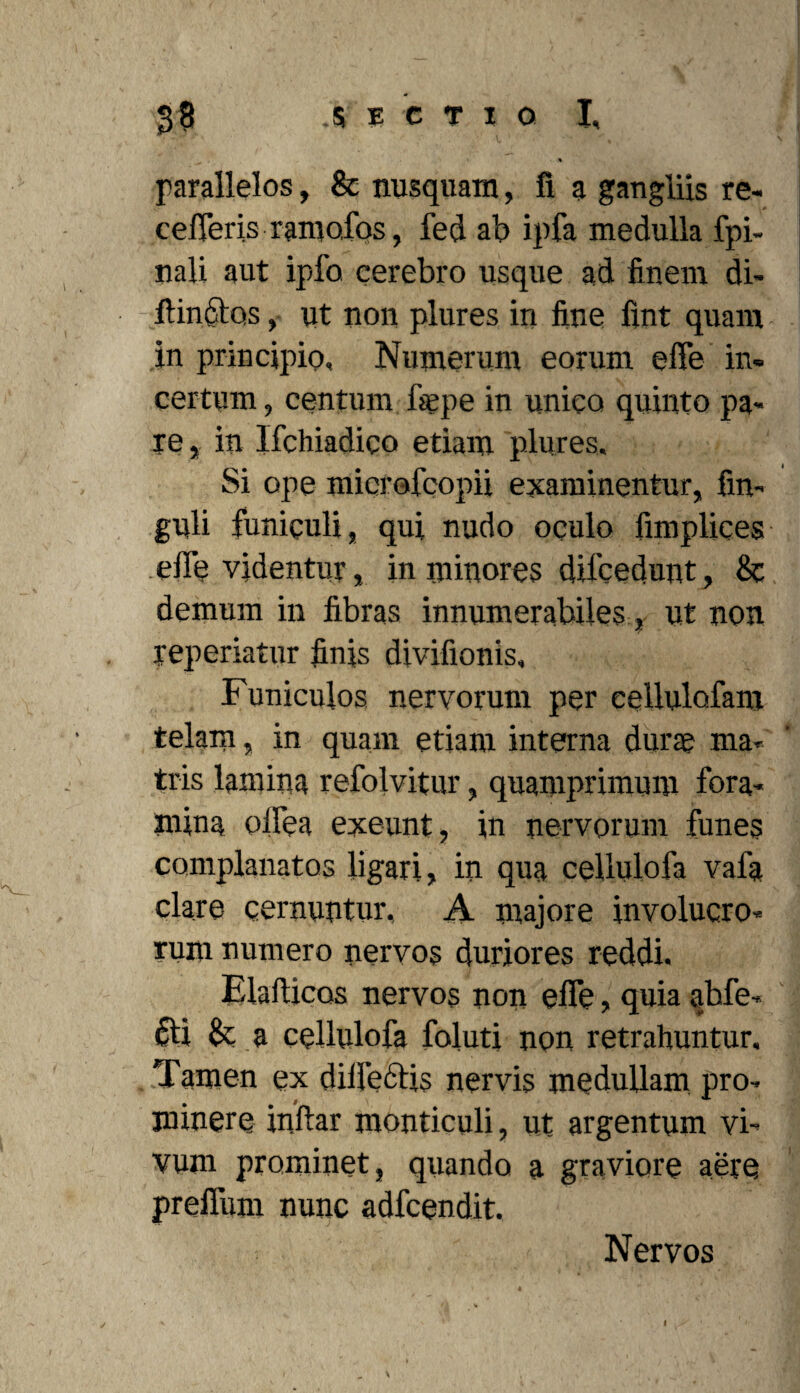 parallelos, & nusquam, fi a gangliis re¬ cederis ramofos, fed ab ipfa medulla fpi- nali aut ipfo cerebro usque ad finem di- flinctos, ut non plures in fine fint quam in principio. Numerum eorum effe in¬ certum , centum faepe in unico quinto pa« re, in Ifchiadico etiam plures. Si ope microfcopii examinentur, fm- guli funiculi, qui nudo oqulo fimplices effe videntur, in minores dilcedunt, 8c demum in fibras innumerabiles, ut non yeperiatur finis divifionis. Funiculos nervorum per eellulofam telam, in quam etiam interna durae ma¬ tris lamina refolvitur, quamprimum fora¬ mina oifea exeunt, in nervorum funes complanatos ligari, in qua cellulofa vafa clare cernuntur, A majore involucro¬ rum numero nervos duriores reddi. Elafticos nervos non effe, quia abfe- 6ti & a cellulofa foluti non retrahuntur. Tamen ex dilledris nervis medullam pro¬ minere inftar monticuli, ut argentum vi¬ vum prominet, quando a graviore aere preffum nunc adfcendit. Nervos I