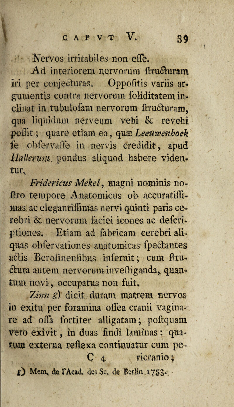 Nervos irritabiles non effe. Ad interiorem nervorum (tracturam iri per conjecturas* Oppofitis variis ar¬ gumentis contra nervorum foliditatem in¬ clinat in tubulofam nervorum (eructuram, qua liquidum nerveum vehi & revehi poflit; quare etiam ea, quas Leeuwenhoek fe obfervaffo in nervis credidit, apud llattemm. pondus aliquod habere viden¬ tur, Fri clericus Mekel, magni nominis no- ftro tempore Anatomicus ob accuratiflx- mas ac elegantiffimas nervi quinti paris ce¬ rebri & nervorum faciei icones ac defcri- ptiones* Etiam ad fabricam cerebri ali¬ quas obfervationes anatomicas fpe6tantes actis Berolinenfihus inferuit; cum (tra¬ ctura autem nervorum inveftiganda, quan¬ tum novi, occupatus non fuit, Zmn g) dicit duram matrem, nervos in exitu per foramina offea cranii vagina- re adT offa fortiter alligatam; poftquam vero exivit, in duas findi laminas: qua¬ rum externa reflexa continuatur cum pe- C 4 ricranio; g) Mem, de fAcad. des Sc, de Berlin 1753*' •