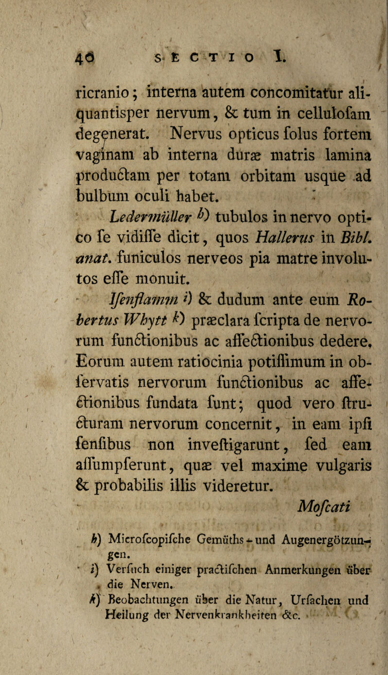 ricranio; interna autem concomitatur ali¬ quantisper nervum, & tum in cellulofam degenerat. Nervus opticus folus fortem vaginam ab interna dura matris lamina produCtam per totam orbitam usque ad bulbum oculi habet. • Ledermuller tubulos in nervo opti¬ co fe vidifle dicit, quos Hallenis in Bibi, unat, funiculos nerveos pia matre involu¬ tos elfe monuit. Ifenflamm >) & dudum ante eum Ro- -bertus Wbytt praeclara fcripta de nervo¬ rum funCtionibus ac affectionibus dedere. Eorum autem ratiocinia potiflimum in ob- iervatis nervorum functionibus ac affe¬ ctionibus fundata funt; quod vero ftru- cturam nervorum concernit, in eam ipli fenfibus non inveftigarunt, fed eam affumpferunt, quae vel maxime vulgaris & probabilis illis videretur. Mofcati h) Microfcopifche Gemuths^und Augen ergo tzun-^ gcn. ‘ i) Verfnch einiger pracUfchen Anmerkungen uber . die Nerven, k) Beobachtungen uber die Natur, Urfachen und Heilung der Nervenkrankbeiten &c.