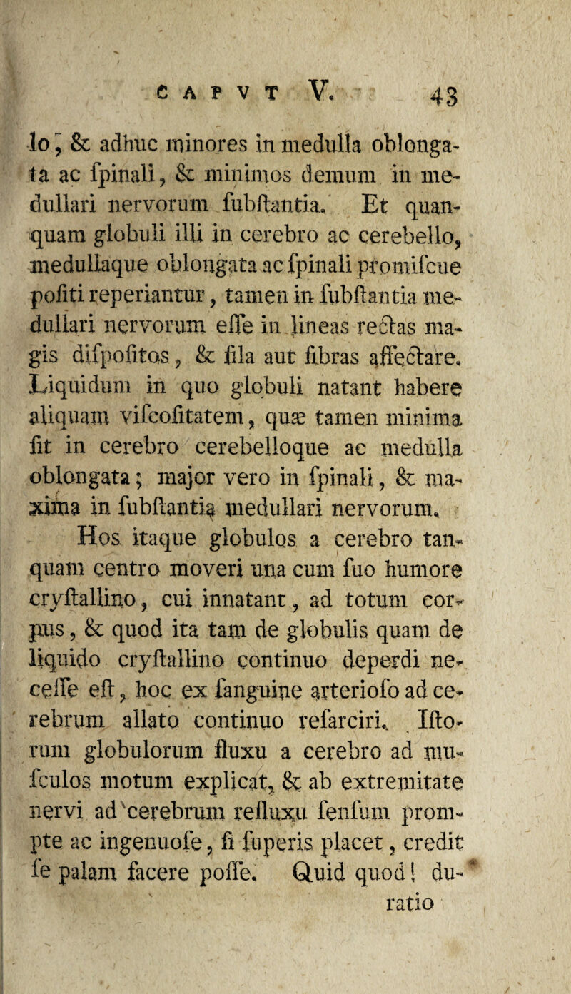 43 lo j & adhuc minores in medulla oblonga¬ ta ac fpinali, & minimos demum in me¬ dullari nervorum fubftantia, Et quan- quam globuli illi in cerebro ac cerebello, medullaque oblongata ac fpinali promifcue pofiti reperiantur, tamen in fubftantia me¬ dullari nervorum effe in lineas re-flas ma¬ gis difpofitos, & fila aut fibras affectare. Liquidum in quo globuli natant habere aliquam vifcofitatem, quae tamen minima fit in cerebro cerebelloque ac medulla oblongata; major vero in fpinali, & ma¬ xima in fubftantia medullari nervorum. Hos itaque globulos a cerebro tan- quam centro moveri una cum fuo humore cryftallino, cui innatant, ad totum cor- jtus, & quod ita tam de globulis quam de liquido cryftallino continuo deperdi ne- ceife eft, hoc ex fanguine arteriofo ad ce¬ rebrum allato continuo refarciri.. Ifto- rum globulorum fluxu a cerebro ad ara. fculos motum explicat, & ab extremitate nervi ad cerebrum refluxu fenlum prom¬ pte ac ingenuofe, fi fuperis placet, credit le palam facere polle. Quid quod! du- ratio