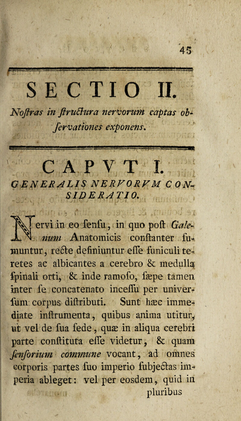 S5“ f SECTIO II. Noftras in ftruchira nervorum captas oh fervationes exponens. m C A P V T I. G EN ERA LIS NERFORFM CON¬ SIDERATIO. V ervi in eo fenfu, in quo poft Gale¬ num Anatomicis conftanter fu- muntur, recte definiuntur efie funiculi te¬ retes ac albicantes a cerebro & medulla fpinali orti, & inde ramofo, fepe tamen inter fe concatenato inceffu per univer- fum corpus diftributi. Sunt htec imme¬ diate inftrumenta, quibus anima utitur, ut vel de fua fede, qua in aliqua cerebri parte conftituta effe videtur, & quam fenforium commune vocant, ad omnes corporis partes fuo imperio fubjeftas im¬ peria ableget: vel per eosdem, quid in pluribus '