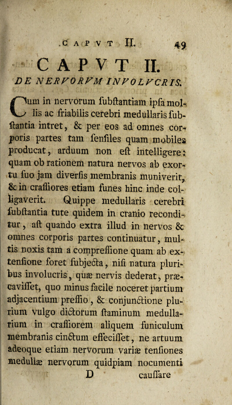 49 C A P V T II. DE N ERVORVM INFOLVCRIS. um in nervorum fubftantiam ipfa mol- lis ac friabilis cerebri medullaris fub- ftantia intret, & per eos ad omnes cor¬ poris partes tam fenfiles quam mobiles producat, arduum non eft intelligere: quam ob rationem natura nervos ab exor¬ tu fuo jam diverfis membranis muniverit, & in cralliores etiam funes hinc inde col¬ ligaverit. Quippe medullaris cerebri fubftantia tute quidem in cranio recondi¬ tur , aft quando extra illud in nervos & omnes corporis partes continuatur, mul¬ tis noxis tam a compreffione quam ab ex- tenfione foret lubjecta, nifi natura pluri¬ bus involucris, quas nervis dederat, pne- caviflet, quo minus facile noceret partium adjacentium preflio , & conjunctione plu¬ rium vulgo dictorum flaminum medulla¬ rium in crafliorem aliquem funiculum membranis cinftum effecilfet, ne artuum adeoque etiam nervorum varis tenfiones medullas nervorum quidpiam nocumenti D cauflare