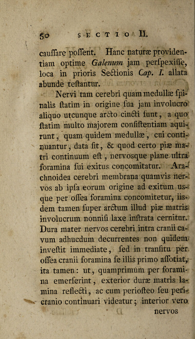 cauflare poffent. Hanc naturas providen¬ tiam optime Galenum jam perlpexifle, loca in prioris Sectionis Cap. I. allata abunde teftantur. Nervi tam cerebri quam medullae fpi- nalis ftatim in origiue fua jam involucro aliquo utcunque arcto cincti funt, a quo ftatim multo majorem confiftentiam aqui- runt, quam quidem medullae , cui conti- ' nuantur, data fit, & quod certo pias ma¬ tri continuum eft , nervosque plane ultra foramina fui exitus concomitatur. Ara¬ chnoidea cerebri membrana quamvis ner¬ vos ab ipfa eorum origine ad exitum us¬ que per offea foramina concomitetur, iis¬ dem tamen fuper arctum illud piae matris involucrum nonnifi laxe inftrata cernitur. Dura mater nervos cerebri intra cranii ca¬ vum adhucdum decurrentes non quidem inveftit immediate, fed in tranfitu per offea cranii foramina fe illis primo affotiat, ita tamen: ut, quamprimum per forami¬ na emerferint, exterior durae matris la¬ mina reflecti, ac cum periofteo feu peri- >s- cranio continuari videatur; interior vero nervos