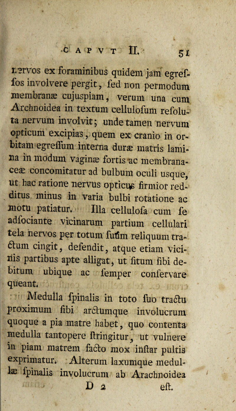 t.?rvos ex foraminibus quidem jam egref- fos involvere pergit > fed non permodum membrana cujuspiam, verum una cum Archnoidea in textum eeliulofum refolu- ta nervum involvit; unde tamen nervum opticum excipias, quem ex cranio in or¬ bitam egreffum interna dura; matris lami¬ na in modum Vagina; fortis ac membrana¬ cea; concomitatur ad bulbum oculi usque, ut hac ratione nervus opticus firmior red- ditus minus in varia bulbi rotatione ac motu patiatur. Illa cellulofa cum fe adfociante vicinarum partium cellulari tela nervos per totum futim reliquum tra- fturn cingit, defendit, atque etiam Vici¬ nis partibus apte alligat, ut litum libi de¬ bitum ubique ac femper confervare queant. Medulia fpinaiis in toto fuo tradhi proximum fibi arciumque involucrum quoque a pia matre habet, quo contenta medulla tantopere fttingitur, ut vulnere in piam matrem facto mox inltar pultis exprimatur. Alterum laxumque medul¬ la fpinaiis involucrum ab Arachnoidea i Da eft.