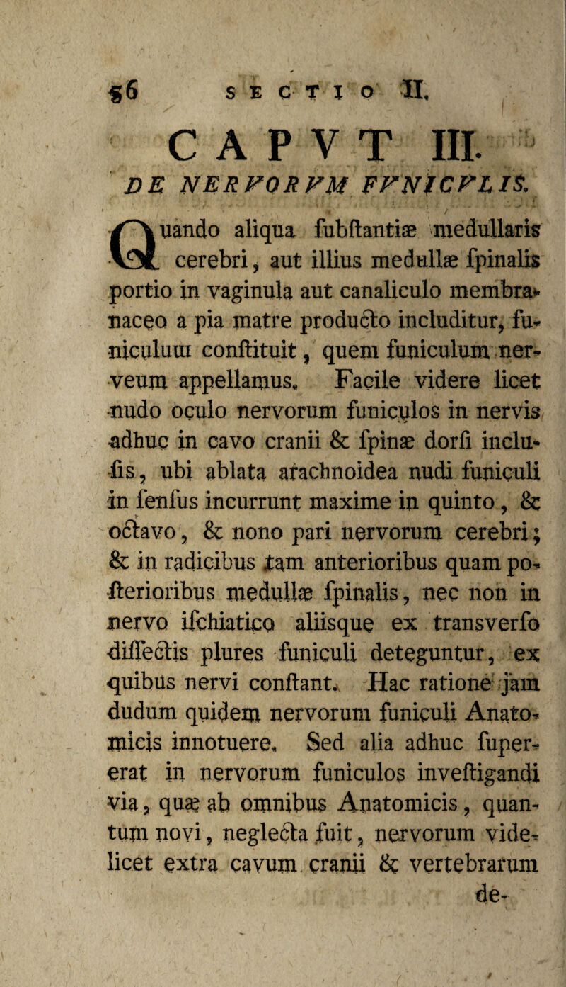 C A P V T III. DE NERVORVM FFNfCPLIS. uando aliqua fubftantiae medullaris v3L cerebri, aut illius medullae fpinalis portio in vaginula aut canaliculo membra* naceo a pia matre producto includitur, fu» •niculuui conftituit, quem funiculum ner- veum appellamus. Facile videre licet •nudo oculo nervorum funiculos in nervis adhuc in cavo cranii & fpinae dorfi inclu¬ dis , ubi ablata arachnoidea nudi funiculi in lenfus incurrunt maxime in quinto, & odtavo, & nono pari nervorum cerebri; & in radicibus tam anterioribus quam po» -Aerioribus medullae fpinalis, nec non in nervo ifchiatico aliisque ex transverfo dilfedtis plures funiculi deteguntur, ex quibus nervi conflant. Hac ratione jam dudum quidem nervorum funiculi Anato¬ micis innotuere. Sed alia adhuc fuper- erat in nervorum funiculos inveftigandi via, quae ab omnibus Anatomicis, quan¬ tum novi, negledta fuit, nervorum vide¬ licet extra cavum cranii & vertebrarum de-