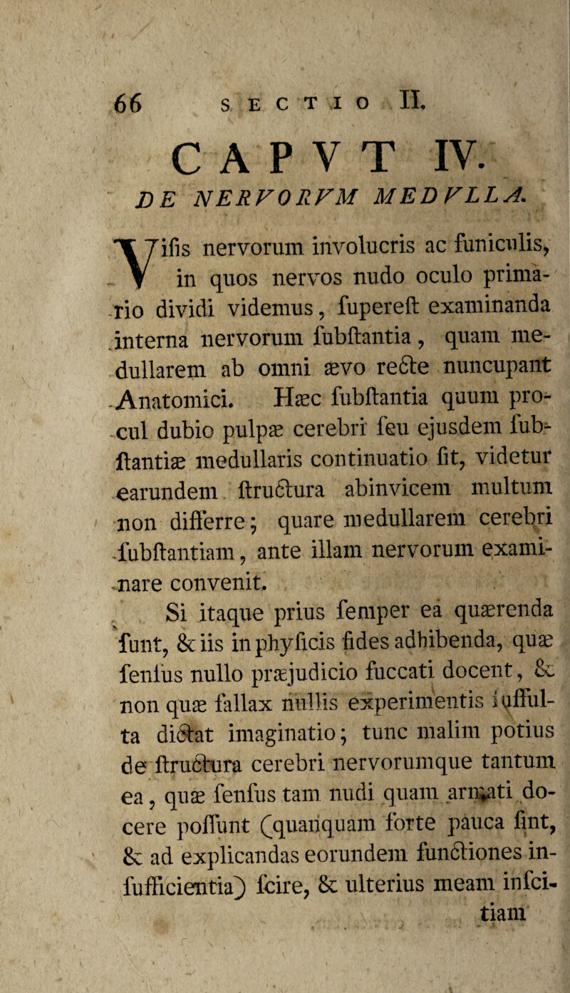 CAPVT IV. DE NERFORFM MEDFLLA. Yifis nervorum involucris ac funiculis, in quos nervos nudo oculo prima¬ rio dividi videmus, fupereft examinanda interna nervorum fubftantia, quam me¬ dullarem ab omni aevo recte nuncupant -Anatomici. Haec fubftantia quum pro¬ cul dubio pulpae cerebri feu ejusdem fub- ftantiae medullaris continuatio fit, videtur earundem ftru&ura abinvicem multum non differre; quare medullarem cerebri -fubftantiam, ante illam nervorum exami- •nare convenit. Si itaque prius femper ea quaerenda funt, & iis in phy ficis fides adhibenda, quae fenius nullo praejudicio fuccati docent, &. non quae fallax nullis experimentis i qfful- ta dictat imaginatio; tunc malim potius de ftructura cerebri nervorumque tantum ea, quae fenfus tam nudi quam ari^ati do¬ cere poffunt (jquancj uam forte pauca fint, 8c ad explicandas eorundem functiones in- fufficientiaj) fcire, & ulterius meam infci- tiam