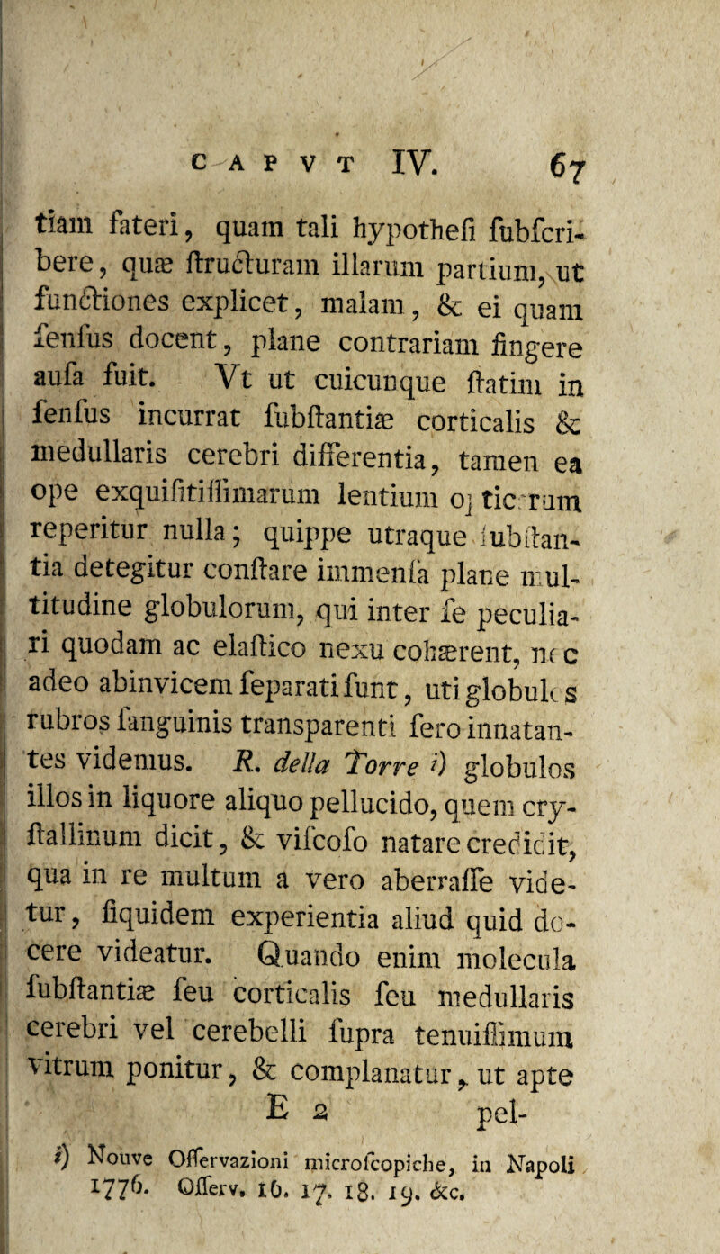 '' ' ' ' . * , ^ H' ! , * ■ \ ix ' v •„ 1 C-A P V T IV. 67 tiam fateri, quam tali hypothefi fubfcri- beie, qua? ftrudluram illarum partium, ut : functiones explicet, malam, & ei quam fenius docent, plane contrariam fingere aufa fuit. Vt ut cuicunque ftatim in fenfus incurrat fubflantiae corticalis & medullaris cerebri differentia, tamen ea ope exquifitiffimarum lentium oj tic rum reperitur nulla; quippe utraque lubitan- tia detegitur conflare immenfa plane mul¬ titudine globulorum, qui inter fe peculia¬ ri quodam ac elaftico nexu cohrerent, nr c adeo abinvicemfeparatifunt, utiglobulcs j rubros fanguinis transparenti fero innatan¬ tes videmus. R. della 'Torre 0 globulos illos in liquore aliquo pellucido, quem cry- flallinum dicit, & vilcofo natare credidit, qua in re inultum a vero aberraffe vide¬ tur , fiquidem experientia aliud quid do¬ cere videatur. Quando enim molecula j[ lubflantiae feu corticalis feu medullaris cerebri vel cerebelli lupra tenuiffimum vitrum ponitur, & complanatur ut apte E n pel- i) houve Offervazioni niicrolcopiche, iti Napoli /