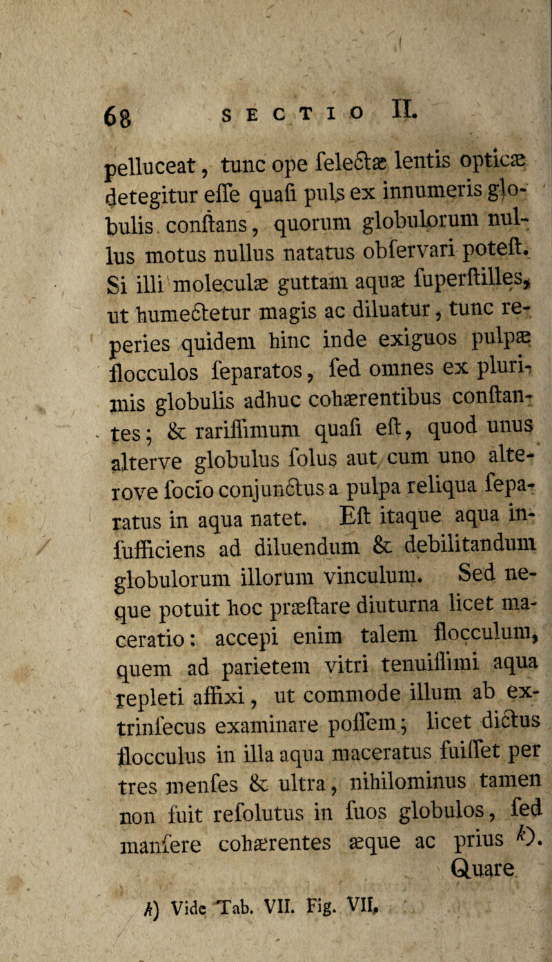 pelluceat, tunc ope felectae lentis optici detegitur efle quafi pul,s ex innumeris glo¬ bulis conflans, quorum globulorum nul¬ lus motus nullus natatus obfervari poteft. Si illi moleculse guttam aquae fuperftilles, ut hume&etur magis ac diluatur, tunc re- peries quidem hinc inde exiguos pulpae flocculos feparatos, fed omnes ex pluri¬ mis globulis adhuc cohaerentibus conftan- - tes; & rariffimum quafi eft, quod unus alterve globulus folus aut cum uno alte- rove focio conjunctus a pulpa reliqua fepa- latus in aqua natet. Eft itaque aqua in- fufficiens ad diluendum & debilitandum globulorum illorum vinculum. Sed ne¬ que potuit hoc praeftare diuturna licet ma¬ ceratio : accepi enim talem flocculum, quem ad parietem vitri tenuiliiini aqua repleti affixi, ut commode illum ab ex- trinlecus examinare poffein; licet dictus flocculus in illa aqua maceratus fuiffet per tres menfes & ultra, nihilominus tamen non fuit refolutus in 1'uos globulos, fed manfere cohaerentes aeque ac prius k'). Quare