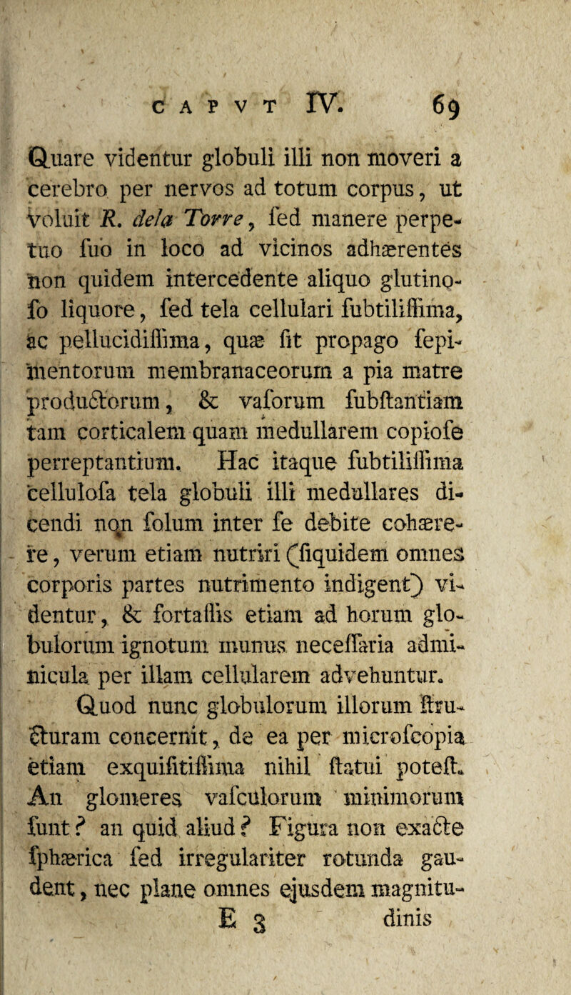 Quare videntur globuli illi non moveri a cerebro per nervos ad totum corpus, ut voluit R. dela Torre, fed manere perpe¬ tuo fuo in loco ad vicinos adhaerentes non quidem intercedente aliquo glutino- fo liquore, fed tela cellulari fubtiliffima, ac pellucidiffima, quae fit propago fepi- 'mentorum membranaceorum a pia matre 'productorum, & vaforum fubftantiam tam corticalem quam medullarem copiofe perreptantium. Hac itaque fubtiliffima cellulofa tela globuli illi medullares di¬ cendi nqn folum inter fe debite cohaere- re, verum etiam nutriri ffiquidem omnes corporis partes nutrimento indigent) vi¬ dentur , & fortaffis etiam ad horum glo¬ bulorum ignotum munus necelfaria admi¬ nicula per illam cellularem advehuntur. Quod nunc globulorum illorum itru- ituram concernit, de ea per niicrofcopia etiam exquifitiffima nihil ftatui poteft. An glomeres vafcUlorum minimorum funt ? an quid aliud ? Figura non exacte fphaerica fed irregulariter rotunda gau¬ dent , nec plane omnes ejusdem magnitu- E 3 dinis
