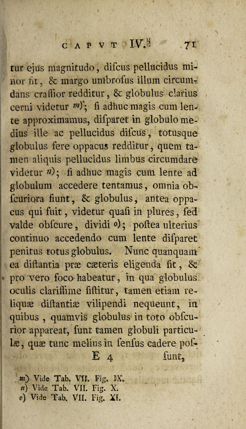 tur ejus magnitudo, difcus pellucidus mi¬ nor ut, & margo umbrofus illum circum¬ dans craffior redditur, & globulus clarius cerni videtur m)\ fi adhuc magis cum len¬ te approximamus, difparet in globulo me¬ dius ille ac pellucidus difcus, totusque globulus fere oppacus redditur, quem ta¬ men aliquis pellucidus limbus circumdare videtur »); Ii adhuc magis cum lente ad globulum accedere tentamus, omnia ob- fcuriora fiunt, & globulus, antea oppa¬ cus qui fuit, videtur quafi in plures, led valde obfcure, dividi °); poftea ulterius continuo accedendo cum lente difparet penitus totus globulus. Nunc quanquam ea diftantia prae caeteris eligenda fit, Se * pro vero foco habeatur, in qua globulus oculis clariflime fiftitur, tamen etiam re¬ liquae diftantte vilipendi nequeunt, in quibus , quamvis globulus in toto obfcu- rior appareat, funt tamen globuli partien¬ te , quas tunc melius in fenfus cadere pof- E 4 funt, m) Vide Tab. Vit. Fig. IX. «) Vide Tab. VII. Fig. X. c) Vide Tab. VII. Fig. Xf. I
