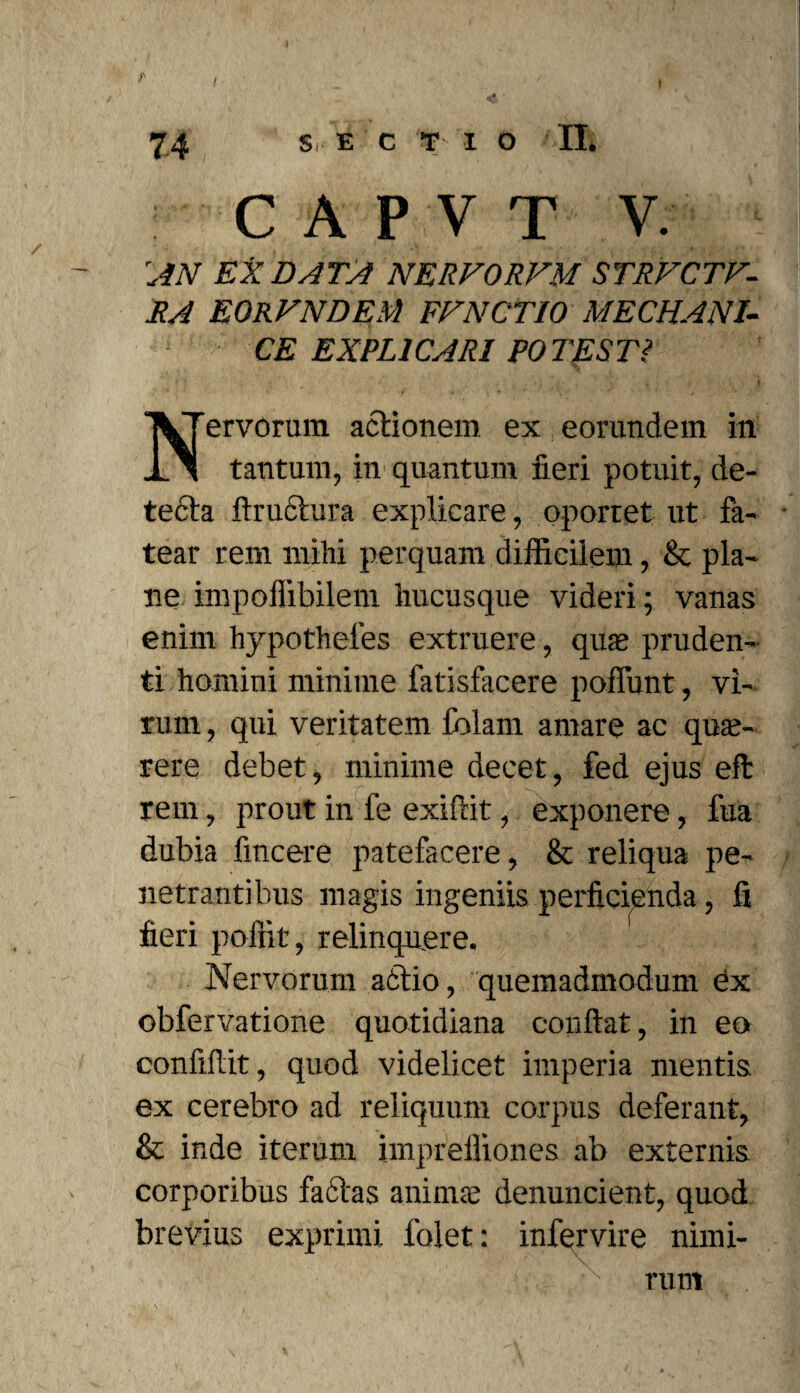 r f 74 S E C T I o II. C A P V T V. AN EX DATA NERFORFM STRFCTF- RA EORVNDEM FFNCTIO MECHANI¬ CE EXPLICARI POTEST? N'ervorum actionem ex eorundem in tantum, in quantum fieri potuit, de¬ tecta fiructura explicare, oportet ut fa¬ tear rem mihi perquam difficilem, & pla¬ ne impoffibilem hucusque videri; vanas enim hypotheles extruere, quae pruden¬ ti homini minime fatisfacere poffunt, vi¬ rum , qui veritatem folam amare ac quae¬ rere debet, minime decet, fed ejus eft rem, prout in fe exiftit, exponere, fua dubia fincere patefacere, & reliqua pe¬ netrantibus magis ingeniis perficienda, fi fieri poffit, relinquere. Nervorum actio, quemadmodum Ox obfervatione quotidiana confiat, in eo confifiit, quod videlicet imperia mentis ex cerebro ad reliquum corpus deferant, & inde iterum impreffiones ab externis corporibus fadtas animae denuncient, quod brevius exprimi folet: infervire nimi¬ rum