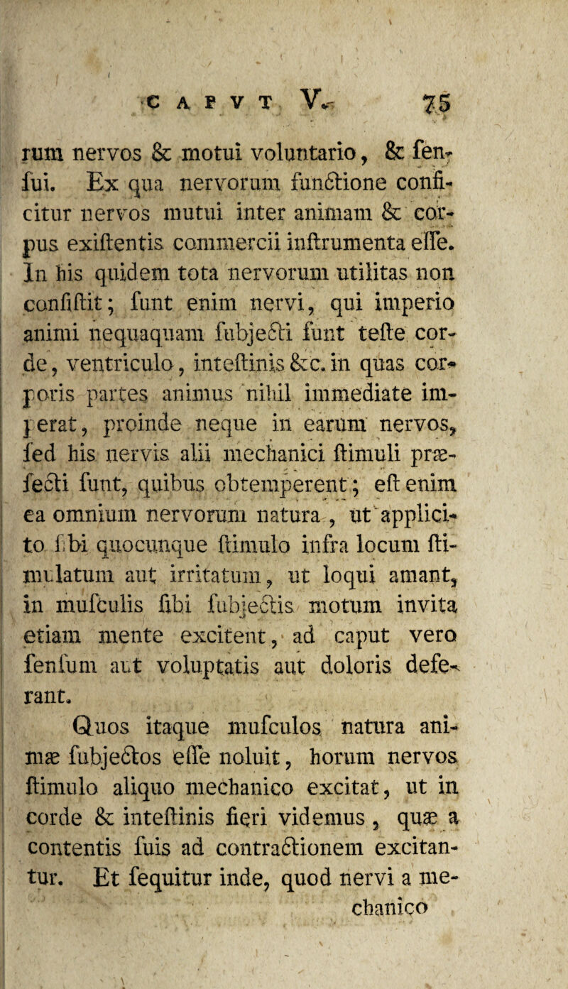 c A r V T V«* 75 rum nervos & motui voluntario, & fen- fui. Ex qua nervorum functione confi¬ citur nervos mutui inter animam & cor¬ pus exiftentis commercii inftrumenta efie. In his quidem tota nervorum utilitas non confidit; funt enim nervi, qui imperio animi nequaquam fubjedti funt tefte cor¬ de , ventriculo, inteftinis &c. in quas cor¬ poris partes animus nihil immediate im¬ perat, proinde neque in earum nervos, fed his nervis alii mechanici ftimuli prae¬ fecti funt, quibus obtemperent ; eftenim ea omnium nervorum natura , ut applici¬ to libi quocunque ftimulo infra locum fti- mulatum aut irritatum, ut loqui amant, in mufculis fibi fubjectis motum invita etiam mente excitent, ad caput vero fenfum aut voluptatis aut doloris defe¬ rant. Quos itaque mufeulos. natura ani¬ mae fubjectos efie noluit, horum nervos ltimulo aliquo mechanico excitat, ut in corde & inteftinis fieri videmus , quae a contentis fuis ad contractionem excitan¬ tur. Et fequitur inde, quod nervi a me¬ chanico