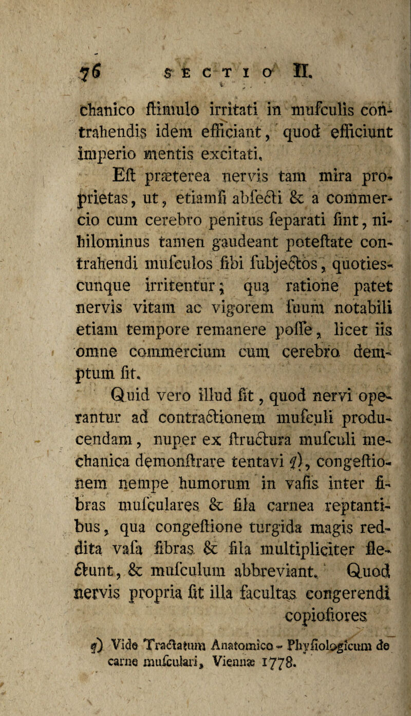 i ; . # • • V chanico ftimulo irritati in mufculis con¬ trahendis idera efficiant, quod efficiunt imperio mentis excitati, Eft praeterea nervis tam mira pro¬ prietas , ut, etiamfi abfecli & a commer¬ cio cum cerebro penitus feparati fmt, ni¬ hilominus tamen gaudeant poteftate con¬ trahendi mufculos fibi fubjectos, quoties- cunque irritentur ; qua ratione patet nervis vitam ac vigorem ftiurn notabili etiam tempore remanere polle, licet iis omne commercium cum cerebro dem¬ ptum fit. Quid vero illud fit, quod nervi ope¬ rantur ad contractionem mufe.uli produ¬ cendam , nuper ex ftructura mufculi me¬ chanica demonftrare tenta vi 7), congeftio- nem nempe humorum in vafis inter fi¬ bras mufqulares & fila carnea reptanti¬ bus , qua congeftione turgida magis red¬ dita vala fibras. & fila multipliciter ile- ctunt, & mufculum abbreviant. Quod nervis propria fit illa facultas congerendi copiofiores f) Vide Tra&atum Anatomico - Pltyfiologfcum de carne mufcuiari, Vicanas 1778,