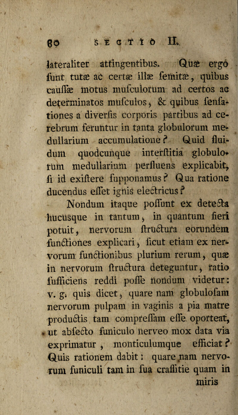 lateraliter attingentibus. Quai ergo fuiit tutae ac certae illae fetnitae, quibus caullae motus imifculorum ad ceitos ac determinatos mufculos > Se quibus fenfa* tiones a diverfis corporis partibus ad ce- / rebrum feruhtur in tanta globulorum me¬ dullarium accumulatione? Quid flui¬ dum quodcunque interftitia globulo* tum medullarium perfluens explicabit, fi id exiftere fupponamus ? Q ua ratione ducendus effiet ignis electricus ? Nondum itaque poliunt ex deteSta hucusque in tantum > in quantum fieri potuit, nervorum Itrudtura eorundem functiones explicari, licut etiam ex ner¬ vorum functionibus plurium rerum, quas in nervorum firnetura deteguntur, ratio fufficiens reddi poffe nondum videtur: v. gi quis dicet i quare nam globulofam nervorum pulpam in vaginis a pia matre productis tam compreffam elfe. oporteat, . ut abfecto funiculo iierveo mox data via exprimatur , monticulumque efficiat ? Quis rationem dabit: quare ,nam nervo¬ rum funiculi tam in fua craflitie quam in miris