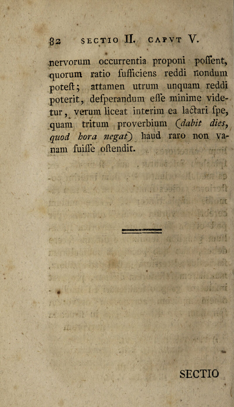 SECTIO II. CAPVT V. e r ' ' . * ' . \ .Jp nervorum occurrentia proponi poflent, quorum ratio fufficiens reddi nondum poteft; attamen utrum unquam reddi poterit, defperandum efle minime vide¬ tur , verum liceat interim ea lactari fpe, quam tritum proverbium (dabit dies, quod hora negat) haud raro non va¬ nam fuiffe oftendit. “ ■ 1 . ' • ■ SECTIO