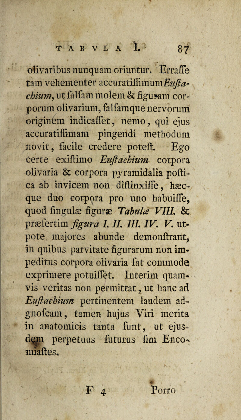 olivaribus nunquam oriuntur. Errafle tam vehementer accuratiilnnumEH/?^- chium, ut falfam molem & figuram cor¬ porum olivarium, falfamque nervorum originem indicaffet, nemo, qui ejus accuratiffimam pingendi methodum novit, facile credere poteft. Ego certe exiftimo Eujiaebium corpora olivaria & corpora pyramidalia pofti- ca ab invicem non diftinxiffe, hsec- que duo corpora pro uno habuiffe, quod fingulae figurse Tabula VIII. 8c prsefertim figura 1. II. III. IV. V. ut- pote majores abunde demonftrant, in quibus parvitate figurarum non im¬ peditus corpora olivaria fat commode exprimere potuillet. Interim quam¬ vis veritas non permittat, ut hanc ad Euftachium pertinentem laudem ad- gnofcam, tamen hujus Viri merita in anatomicis tanta funt, ut ejus- d^n perpetuus futurus fim Enco- nuaftes. . * F 4 Porro