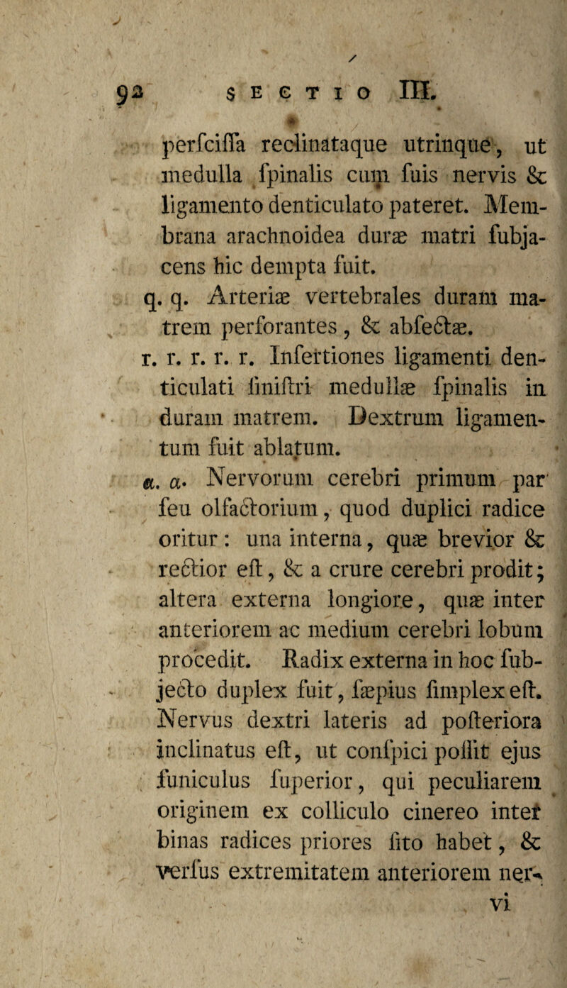 / 93 SECTIO III. * I § #' * / ^ , perfcilfa redinataque utrinque, ut medulla fpinalis cum fuis nervis Sc ligamento denticulato pateret. Mem¬ brana arachnoidea duras matri fubja- cens hic dempta fuit. q. q. Arteriae vertebrales duram ma¬ trem perforantes, & abfectae. r. r. r. r. r. Infertiones ligamenti den¬ ticulati fmiftri medullas fpinalis in duram matrem. Dextrum ligamen¬ tum fuit ablatum. w a, a. Nervorum cerebri primum par feu olfadtorium, quod duplici radice oritur: una interna, quae brevior & rectior eft, & a crure cerebri prodit; altera externa longiore, quae inter anteriorem ac medium cerebri lobum procedit. Radix externa in hoc fub- jeclo duplex fuit, faepius fnnplexeft. Nervus dextri lateris ad pofteriora inclinatus eft, ut conlpici poilit ejus funiculus fuperior, qui peculiarem originem ex colliculo cinereo inter binas radices priores lito habet, & verfus extremitatem anteriorem ner-. vx