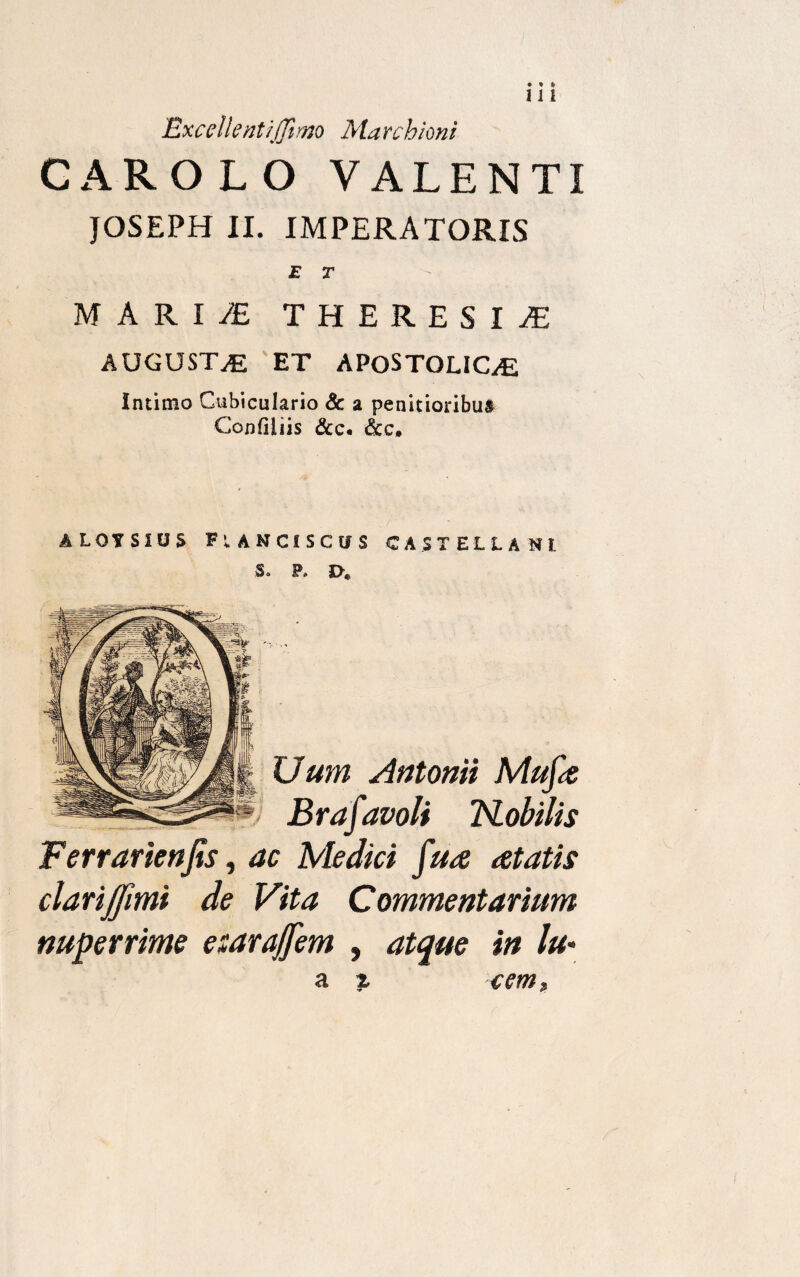 Excell'entijjimo Ma rchioni CAROLO VALENTI JOSEPH II. IMPERATORIS E T MARI/E THERES I £ AUGUSTA ET APOSTOLIC^ Intimo Cubiculario & a penitioribus Confiiiis &c. &c. ALQYSIUS FtANCISCtfS CASTELLANI. S. P. I>€ XJum Antonii Mufa Brafavoli TSLobilis Ferrarienjis, ac Medici fua aetatis clarijjimi de Vita Commentarium nuperrime esarajfem , atque in lu«