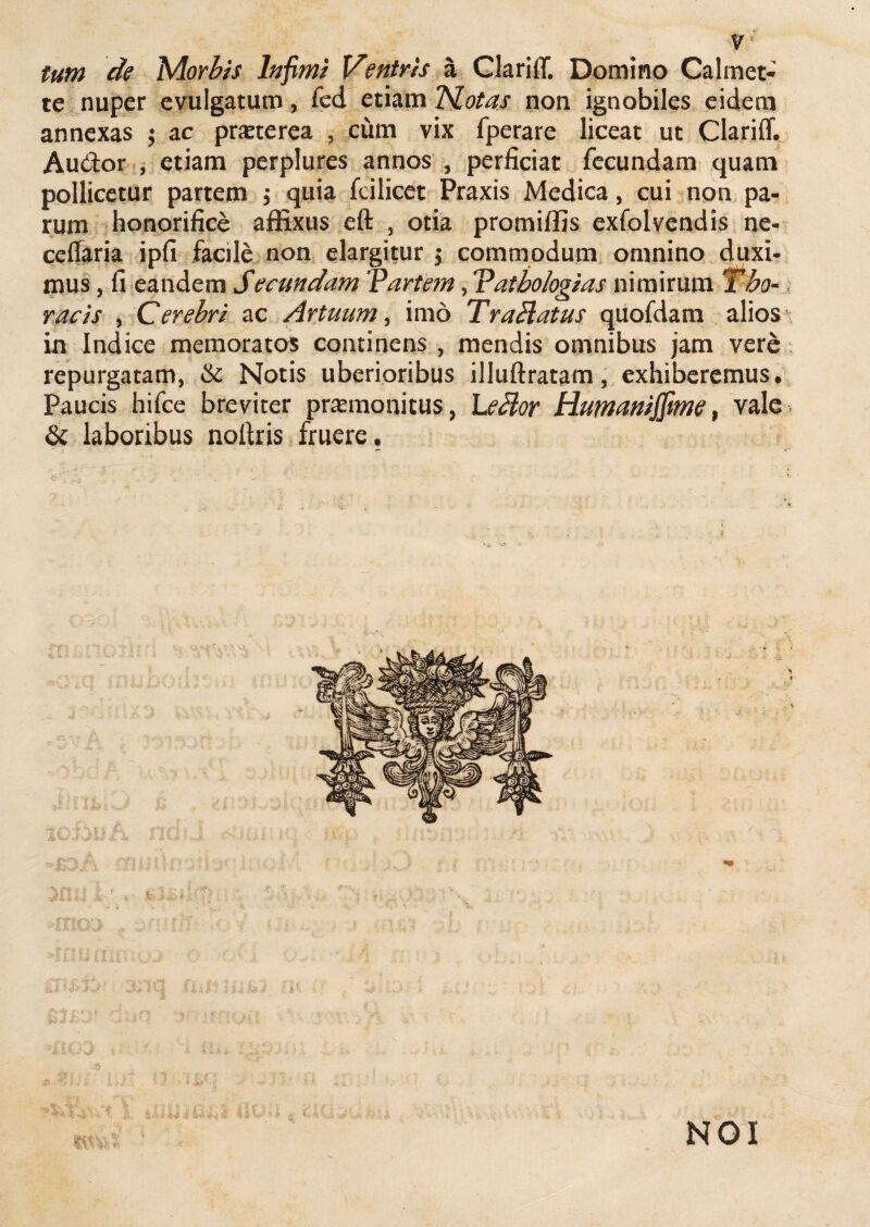 y * tum de Morbis Infimi Ventris a GlariiT. Domino Calmet- te nuper evulgatum, fed etiam 'Motas non ignobiles eidem annexas $ ac pmerea , ciim vix fperare liceat ut Clariff. Au&or , etiam perplures annos , perficiat fecundam quam pollicetur partem $ quia fcilicet Praxis Medica, cui non pa¬ rum honorifice affixus eft , otia promiffis exfolvendis ne- ceffaria ipfi facile non elargitur $ commodum omnino duxi¬ mus , fi eandem Secundam 'Partem, Vatbologias nimirum Tho¬ racis , Cerebri ac Artuum, imo Trablatus quofdam alios in Indice memoratos continens, mendis omnibus jam vere repurgatam, & Notis uberioribus illuftratam, exhiberemus. Paucis hifce breviter praemonitus, Leblor Humanijfime, vale. & laboribus noltris fruere. NOI