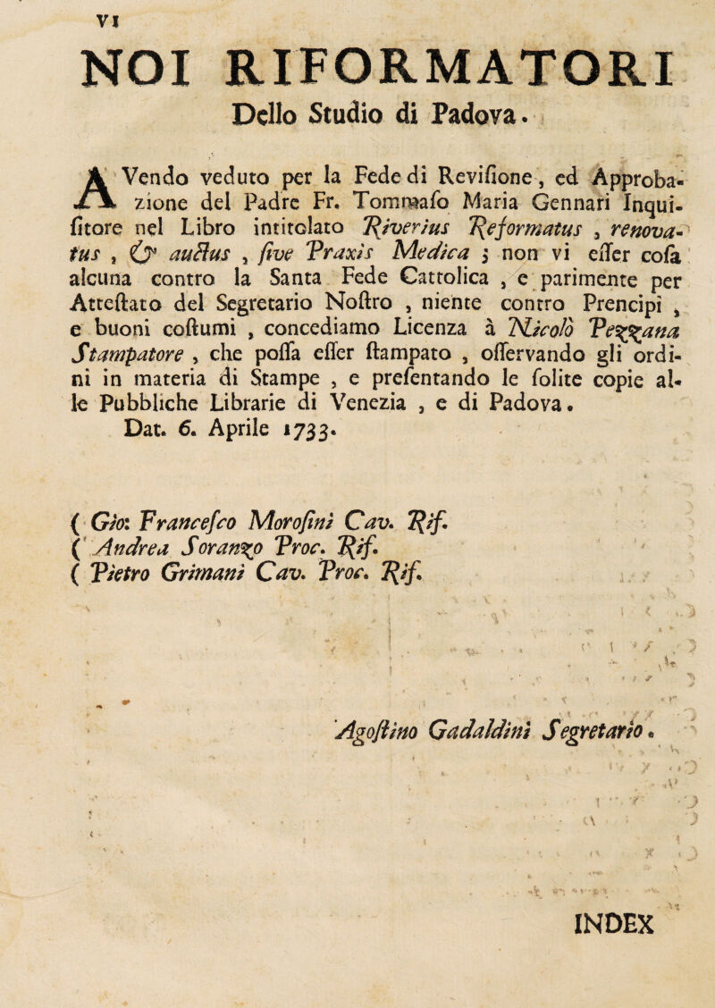 NOI RIFORMATORI Delio Studio di Padova. r' *“ A Vendo veduto per la Fede di Revifione, ed Approba- ii zione dei Padrc Fr. Tommafo Maria Gennari Inqui- fitare nel Libro intirolaro Riverius T\eformatus , renova- tus , iy auHus , five Traxis Medica j non vi exTer cofk alcuna contro la Santa Fede Cattolica , e parimente per Atteftato dei Segretario Noftro , niente contro Prencipi , e buoni coftumi , concediamo Licenza a Tricolo Te^zana Stampatore , che pofla effer ftampato , offervando gli ordi¬ ni in materia di Stampe , e prefentando le folite copie al¬ ie Pubbliche Librarie di Venezia , e di Padova. Dat. 6. Aprile 1733. { Giot Francefco Morofini Cav. Tfif. ( Andre a Soran%o Troe. Rif. ( Tietro Grimani Cav. Troe. 1{if. '  1 '' , - ' ■* . . t.„ ’ . V * . (X -V, ' , ^ i S i * / \ ~ v • • 'a ;’ , . , V ' O 1 ■*/ , ■ ' • ; 1 ■ ' > r 1 r < i ) # - • < * ■ \ \ 9. c* ® ‘jI? y • • Agoflino Gadaldini Segretario • . » * * ’ ' ' ^ '! , * / / i I i ^ , ' - 4 >-^ • • . 1 ■■ i * - INDEX