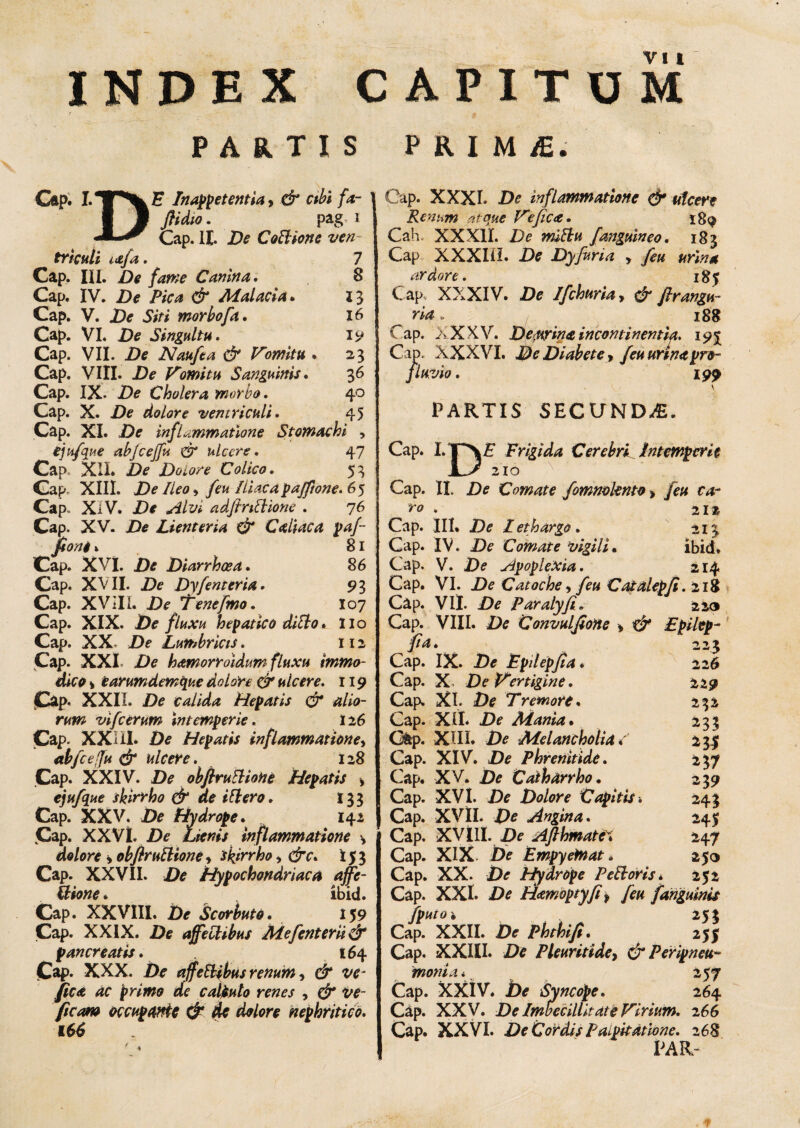 r T PARTIS PRIMiE. VI I Cap. I. Inaret entia, d /<*- I J flidio. pag 1 Cap. II. De Cothone ven trkuli i&fa. 7 Cap. IU. ite Canina. 8 Cap. IV. De Pica & Malacia* 13 Cap. V. De Siti morbofa. 16 Cap. VI. De Singultu. 19 Cap. VII. Naufta & domitu . 23 Cap. VIII. Zte domitu Sanguinis. 36 Cap. IX- De Cholera morbo. 40 Cap. X. .De dolore ventriculi. 45 Cap. XI. De inflammatione Stomachi , ejufque abjcejfu & ulcere. 47 Cap. XII. De Dolore Colico. 53 Cap. XIII. De Ileo , feu Iliaca pajftone. 65 Cap. XIV. JDtf adfintlione . 76 Cap. XV. /)* Lienteria & C aliae a pafi fioni» 81 Cap. XVI. De Diarrhoea. 86 Cap. XVII. De Dyfenteria. 9 3 Cap. XVIII. De Tenefmo. I07 Cap. XIX. De fluxu hepatico ditio* Ilo Cap. XX. Df Lumbricis. 112 Cap. XXL Zte hamorroidum fluxu immo¬ dico * earumdemque dolore & ulcere. 119 Cap- XXII. De calida Hepatis & alio¬ rum vifcerum intemperie. 126 Cap. XX i II* £)* Hepatis inflammatione, abfcefu & ulcere. 128 Cap. XXIV. Zte obftrutHohe Hepatis > ejufque skirrho & de ibi ero. 133 Cap. XXV. Zte Hydrope* 142 Cap. XXVI. £)* Lienis inflammatione \ dolore > obftrutlione•> skirrho, dv. 153 Cap. XXVII. De Hypochondriaca ajfe- ilione * ibid. Cap. XXVIII. De Scorbuto. 159 Cap. XXIX. De affectibus Mefenterii & pancreatis. 164 Cap. XXX. affectibus renum, e£“ w fica ac primo de calbulo renes , d* ttf- ficam occupante & de dolore nephritico. U6 Cap. XXXI. inflammatione & ulcere Renum atque Ve fica. 189 Cah XX XII. De miblu f anguineo. 183 Cap XXXIU. De Dyfuria , feu urina ardore. 185 C ap. XXXIV. De Ifchuria, & firangu- ria, 188 Cap. XXXV. De,urina incontinentia. 19J Cap. XXXVI. De Diabete, /eu urina pro¬ fluvio . 199 . \ \ PARTIS SECUNDA. Cap. L Frigida Cerebri^ Intemperie 210 Cap. II» De Comate fommknto > feu ca¬ ro . 2iz Cap. III. De Lethargo. 213 Cap. IV. De Comate vigili. ibid* Cap. V. De Apoplexia. 214 Cap. VI. De Catoche, feu Catalepfi. 218 Cap. VII. De Paralyfi. 223 Cap. VIII. De 'Convulfione , ■& Epilep- fia. 223 Cap. IX. De Epilepfia * 226 Cap. X. De Vertigine. 229 Cap. XI. De Tremore. 232 Cap. XII. De Mania. 233 Qtp. XIII. De Melancholia* 23$ Cap. XIV. De Phrenitide. 237 Cap. XV. De Cathdrrho. 239 Cap. XVI. De Dolore Capitis* 243 Cap. XVII. De Angina. 245 Cap. XVIII. De AfthmatV* 247 Cap. XIX De Empyefnat. 250 Cap. XX. De Hydrope Peti oris* 252 Cap. XXL De H<embptyfi f feu [anguinis fputoi 253 Cap. XXII. De Phthifi. 255 Cap. XXIII. De Pleuriti de, & Peripncu- monia* 257 Cap. XXIV. be Syncope. 264 Cap. XXV. De Imbecillitate Virium. 266 Cap. XXVI. De Cordis Palpitatione. 268 PAR-
